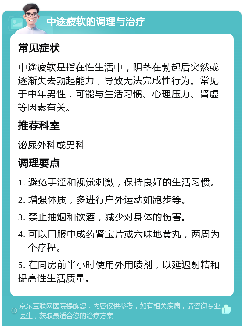 中途疲软的调理与治疗 常见症状 中途疲软是指在性生活中，阴茎在勃起后突然或逐渐失去勃起能力，导致无法完成性行为。常见于中年男性，可能与生活习惯、心理压力、肾虚等因素有关。 推荐科室 泌尿外科或男科 调理要点 1. 避免手淫和视觉刺激，保持良好的生活习惯。 2. 增强体质，多进行户外运动如跑步等。 3. 禁止抽烟和饮酒，减少对身体的伤害。 4. 可以口服中成药肾宝片或六味地黄丸，两周为一个疗程。 5. 在同房前半小时使用外用喷剂，以延迟射精和提高性生活质量。