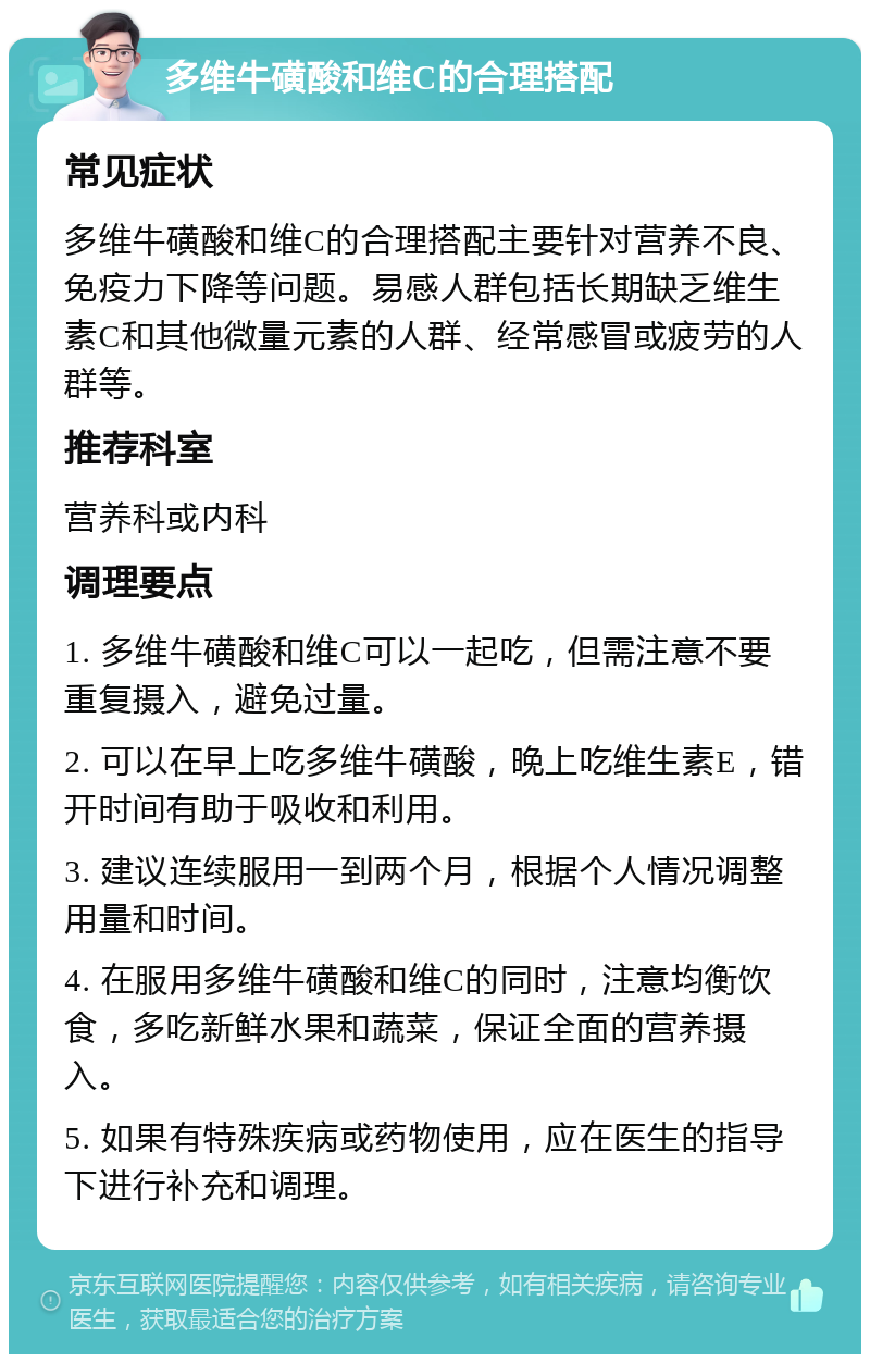 多维牛磺酸和维C的合理搭配 常见症状 多维牛磺酸和维C的合理搭配主要针对营养不良、免疫力下降等问题。易感人群包括长期缺乏维生素C和其他微量元素的人群、经常感冒或疲劳的人群等。 推荐科室 营养科或内科 调理要点 1. 多维牛磺酸和维C可以一起吃，但需注意不要重复摄入，避免过量。 2. 可以在早上吃多维牛磺酸，晚上吃维生素E，错开时间有助于吸收和利用。 3. 建议连续服用一到两个月，根据个人情况调整用量和时间。 4. 在服用多维牛磺酸和维C的同时，注意均衡饮食，多吃新鲜水果和蔬菜，保证全面的营养摄入。 5. 如果有特殊疾病或药物使用，应在医生的指导下进行补充和调理。