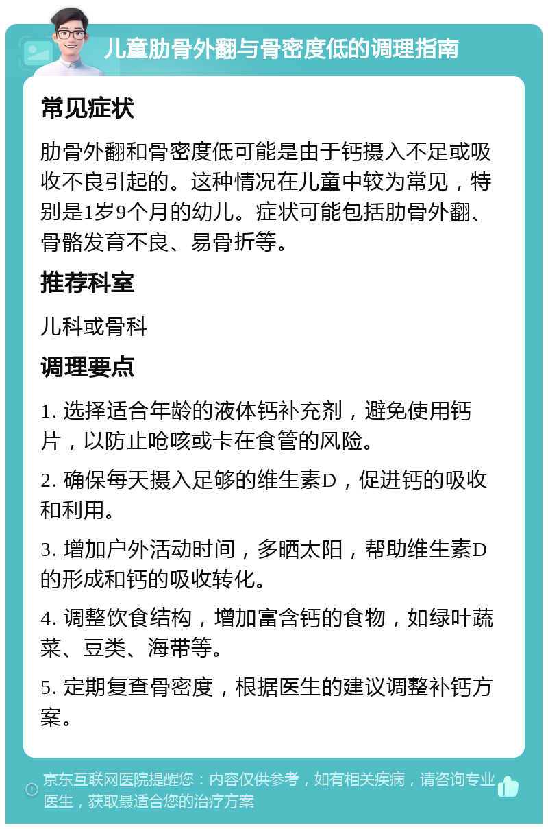 儿童肋骨外翻与骨密度低的调理指南 常见症状 肋骨外翻和骨密度低可能是由于钙摄入不足或吸收不良引起的。这种情况在儿童中较为常见，特别是1岁9个月的幼儿。症状可能包括肋骨外翻、骨骼发育不良、易骨折等。 推荐科室 儿科或骨科 调理要点 1. 选择适合年龄的液体钙补充剂，避免使用钙片，以防止呛咳或卡在食管的风险。 2. 确保每天摄入足够的维生素D，促进钙的吸收和利用。 3. 增加户外活动时间，多晒太阳，帮助维生素D的形成和钙的吸收转化。 4. 调整饮食结构，增加富含钙的食物，如绿叶蔬菜、豆类、海带等。 5. 定期复查骨密度，根据医生的建议调整补钙方案。