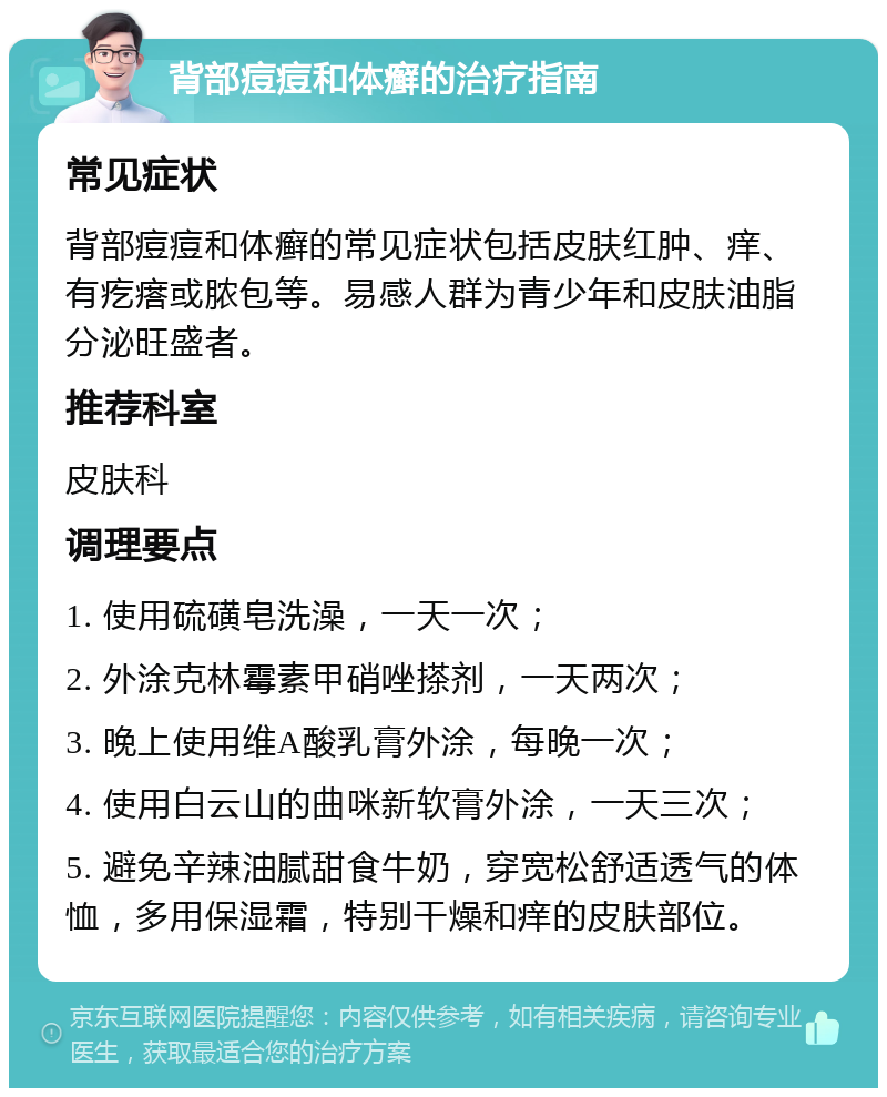 背部痘痘和体癣的治疗指南 常见症状 背部痘痘和体癣的常见症状包括皮肤红肿、痒、有疙瘩或脓包等。易感人群为青少年和皮肤油脂分泌旺盛者。 推荐科室 皮肤科 调理要点 1. 使用硫磺皂洗澡，一天一次； 2. 外涂克林霉素甲硝唑搽剂，一天两次； 3. 晚上使用维A酸乳膏外涂，每晚一次； 4. 使用白云山的曲咪新软膏外涂，一天三次； 5. 避免辛辣油腻甜食牛奶，穿宽松舒适透气的体恤，多用保湿霜，特别干燥和痒的皮肤部位。