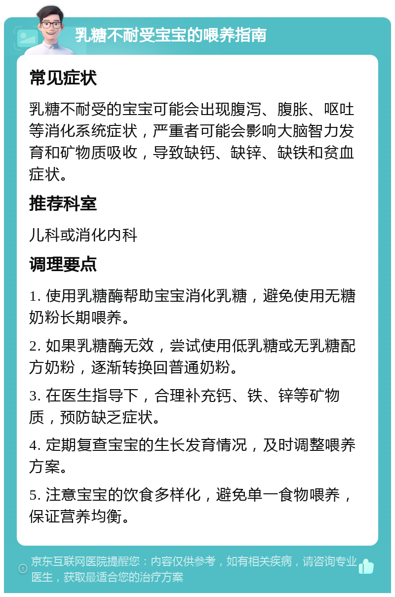 乳糖不耐受宝宝的喂养指南 常见症状 乳糖不耐受的宝宝可能会出现腹泻、腹胀、呕吐等消化系统症状，严重者可能会影响大脑智力发育和矿物质吸收，导致缺钙、缺锌、缺铁和贫血症状。 推荐科室 儿科或消化内科 调理要点 1. 使用乳糖酶帮助宝宝消化乳糖，避免使用无糖奶粉长期喂养。 2. 如果乳糖酶无效，尝试使用低乳糖或无乳糖配方奶粉，逐渐转换回普通奶粉。 3. 在医生指导下，合理补充钙、铁、锌等矿物质，预防缺乏症状。 4. 定期复查宝宝的生长发育情况，及时调整喂养方案。 5. 注意宝宝的饮食多样化，避免单一食物喂养，保证营养均衡。