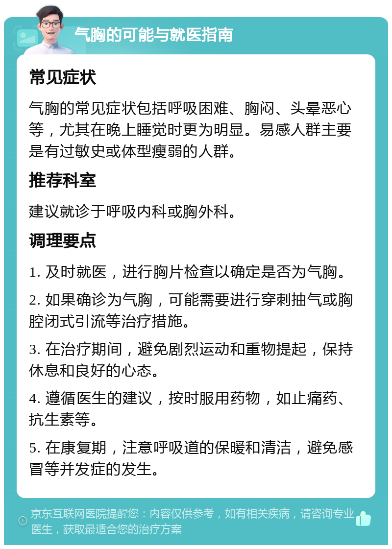 气胸的可能与就医指南 常见症状 气胸的常见症状包括呼吸困难、胸闷、头晕恶心等，尤其在晚上睡觉时更为明显。易感人群主要是有过敏史或体型瘦弱的人群。 推荐科室 建议就诊于呼吸内科或胸外科。 调理要点 1. 及时就医，进行胸片检查以确定是否为气胸。 2. 如果确诊为气胸，可能需要进行穿刺抽气或胸腔闭式引流等治疗措施。 3. 在治疗期间，避免剧烈运动和重物提起，保持休息和良好的心态。 4. 遵循医生的建议，按时服用药物，如止痛药、抗生素等。 5. 在康复期，注意呼吸道的保暖和清洁，避免感冒等并发症的发生。