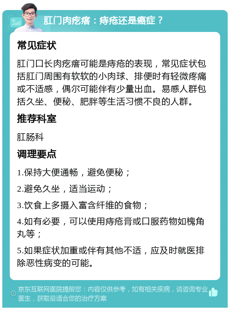 肛门肉疙瘩：痔疮还是癌症？ 常见症状 肛门口长肉疙瘩可能是痔疮的表现，常见症状包括肛门周围有软软的小肉球、排便时有轻微疼痛或不适感，偶尔可能伴有少量出血。易感人群包括久坐、便秘、肥胖等生活习惯不良的人群。 推荐科室 肛肠科 调理要点 1.保持大便通畅，避免便秘； 2.避免久坐，适当运动； 3.饮食上多摄入富含纤维的食物； 4.如有必要，可以使用痔疮膏或口服药物如槐角丸等； 5.如果症状加重或伴有其他不适，应及时就医排除恶性病变的可能。