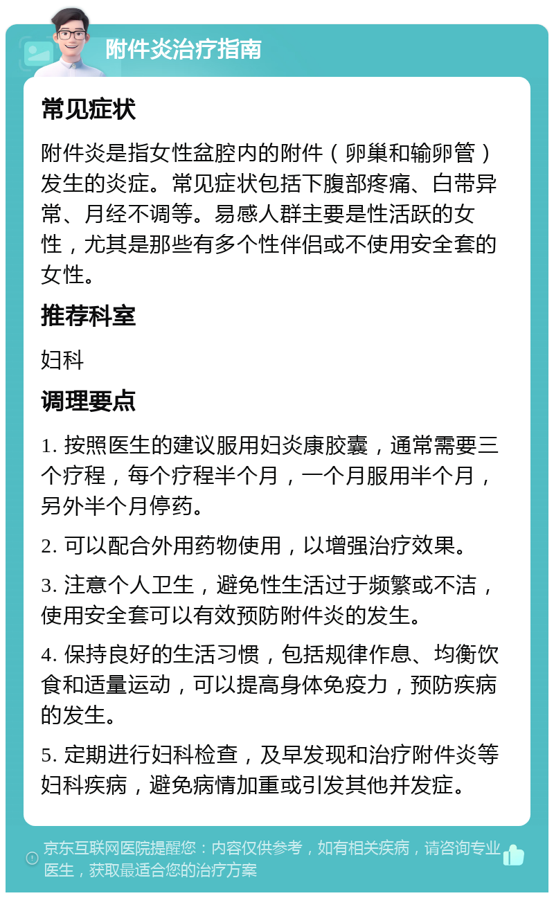 附件炎治疗指南 常见症状 附件炎是指女性盆腔内的附件（卵巢和输卵管）发生的炎症。常见症状包括下腹部疼痛、白带异常、月经不调等。易感人群主要是性活跃的女性，尤其是那些有多个性伴侣或不使用安全套的女性。 推荐科室 妇科 调理要点 1. 按照医生的建议服用妇炎康胶囊，通常需要三个疗程，每个疗程半个月，一个月服用半个月，另外半个月停药。 2. 可以配合外用药物使用，以增强治疗效果。 3. 注意个人卫生，避免性生活过于频繁或不洁，使用安全套可以有效预防附件炎的发生。 4. 保持良好的生活习惯，包括规律作息、均衡饮食和适量运动，可以提高身体免疫力，预防疾病的发生。 5. 定期进行妇科检查，及早发现和治疗附件炎等妇科疾病，避免病情加重或引发其他并发症。