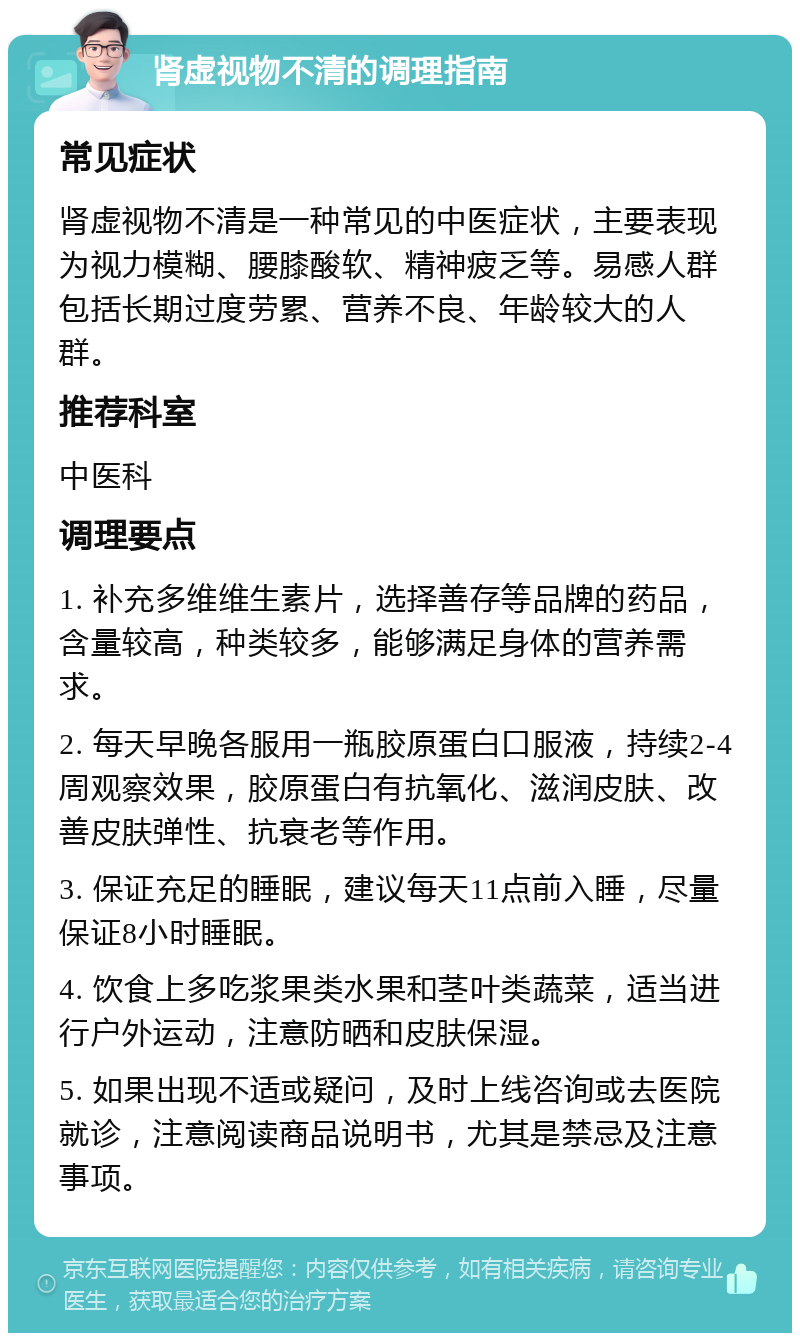 肾虚视物不清的调理指南 常见症状 肾虚视物不清是一种常见的中医症状，主要表现为视力模糊、腰膝酸软、精神疲乏等。易感人群包括长期过度劳累、营养不良、年龄较大的人群。 推荐科室 中医科 调理要点 1. 补充多维维生素片，选择善存等品牌的药品，含量较高，种类较多，能够满足身体的营养需求。 2. 每天早晚各服用一瓶胶原蛋白口服液，持续2-4周观察效果，胶原蛋白有抗氧化、滋润皮肤、改善皮肤弹性、抗衰老等作用。 3. 保证充足的睡眠，建议每天11点前入睡，尽量保证8小时睡眠。 4. 饮食上多吃浆果类水果和茎叶类蔬菜，适当进行户外运动，注意防晒和皮肤保湿。 5. 如果出现不适或疑问，及时上线咨询或去医院就诊，注意阅读商品说明书，尤其是禁忌及注意事项。