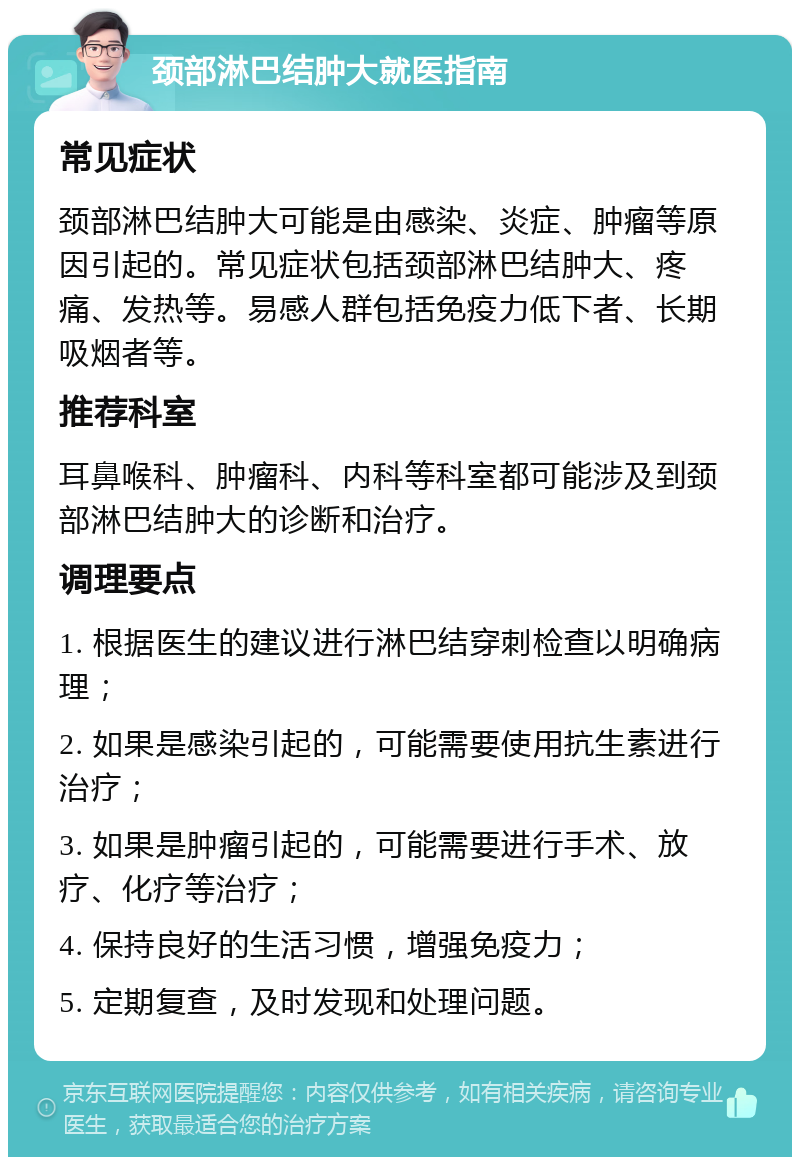 颈部淋巴结肿大就医指南 常见症状 颈部淋巴结肿大可能是由感染、炎症、肿瘤等原因引起的。常见症状包括颈部淋巴结肿大、疼痛、发热等。易感人群包括免疫力低下者、长期吸烟者等。 推荐科室 耳鼻喉科、肿瘤科、内科等科室都可能涉及到颈部淋巴结肿大的诊断和治疗。 调理要点 1. 根据医生的建议进行淋巴结穿刺检查以明确病理； 2. 如果是感染引起的，可能需要使用抗生素进行治疗； 3. 如果是肿瘤引起的，可能需要进行手术、放疗、化疗等治疗； 4. 保持良好的生活习惯，增强免疫力； 5. 定期复查，及时发现和处理问题。