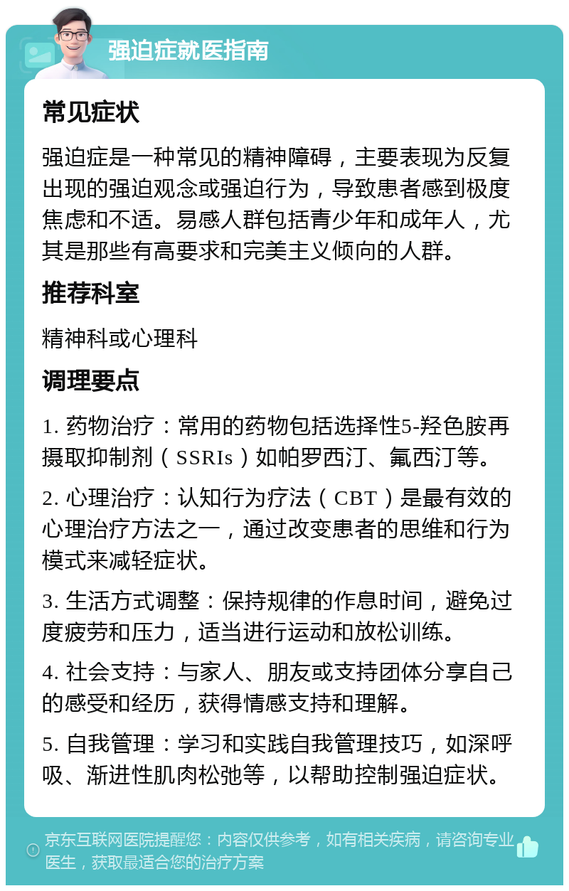 强迫症就医指南 常见症状 强迫症是一种常见的精神障碍，主要表现为反复出现的强迫观念或强迫行为，导致患者感到极度焦虑和不适。易感人群包括青少年和成年人，尤其是那些有高要求和完美主义倾向的人群。 推荐科室 精神科或心理科 调理要点 1. 药物治疗：常用的药物包括选择性5-羟色胺再摄取抑制剂（SSRIs）如帕罗西汀、氟西汀等。 2. 心理治疗：认知行为疗法（CBT）是最有效的心理治疗方法之一，通过改变患者的思维和行为模式来减轻症状。 3. 生活方式调整：保持规律的作息时间，避免过度疲劳和压力，适当进行运动和放松训练。 4. 社会支持：与家人、朋友或支持团体分享自己的感受和经历，获得情感支持和理解。 5. 自我管理：学习和实践自我管理技巧，如深呼吸、渐进性肌肉松弛等，以帮助控制强迫症状。