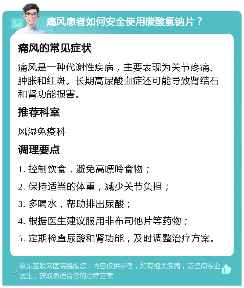 痛风患者如何安全使用碳酸氢钠片？ 痛风的常见症状 痛风是一种代谢性疾病，主要表现为关节疼痛、肿胀和红斑。长期高尿酸血症还可能导致肾结石和肾功能损害。 推荐科室 风湿免疫科 调理要点 1. 控制饮食，避免高嘌呤食物； 2. 保持适当的体重，减少关节负担； 3. 多喝水，帮助排出尿酸； 4. 根据医生建议服用非布司他片等药物； 5. 定期检查尿酸和肾功能，及时调整治疗方案。