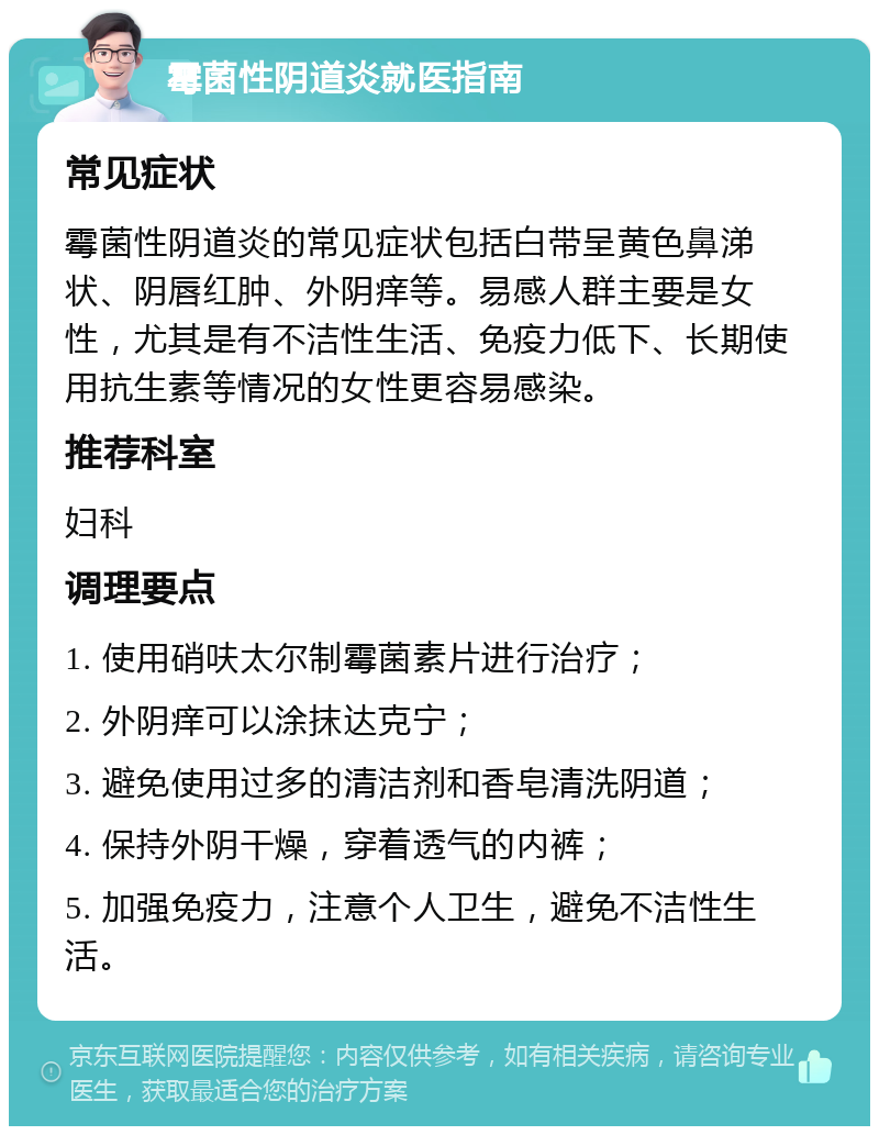 霉菌性阴道炎就医指南 常见症状 霉菌性阴道炎的常见症状包括白带呈黄色鼻涕状、阴唇红肿、外阴痒等。易感人群主要是女性，尤其是有不洁性生活、免疫力低下、长期使用抗生素等情况的女性更容易感染。 推荐科室 妇科 调理要点 1. 使用硝呋太尔制霉菌素片进行治疗； 2. 外阴痒可以涂抹达克宁； 3. 避免使用过多的清洁剂和香皂清洗阴道； 4. 保持外阴干燥，穿着透气的内裤； 5. 加强免疫力，注意个人卫生，避免不洁性生活。