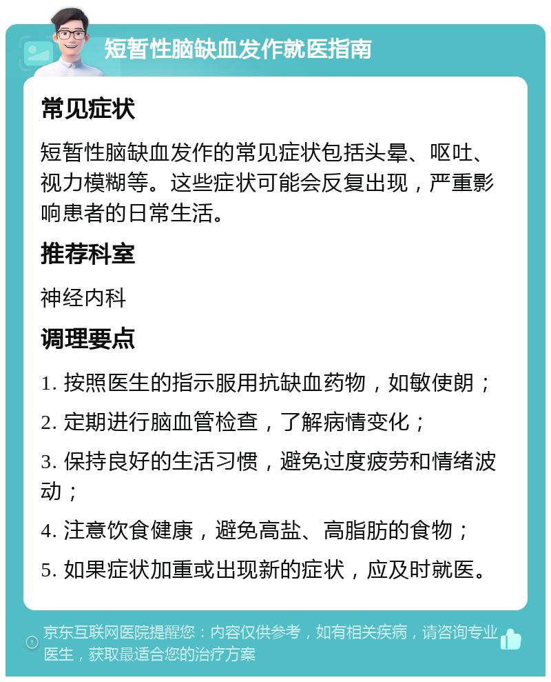 短暂性脑缺血发作就医指南 常见症状 短暂性脑缺血发作的常见症状包括头晕、呕吐、视力模糊等。这些症状可能会反复出现，严重影响患者的日常生活。 推荐科室 神经内科 调理要点 1. 按照医生的指示服用抗缺血药物，如敏使朗； 2. 定期进行脑血管检查，了解病情变化； 3. 保持良好的生活习惯，避免过度疲劳和情绪波动； 4. 注意饮食健康，避免高盐、高脂肪的食物； 5. 如果症状加重或出现新的症状，应及时就医。