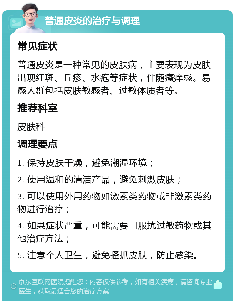 普通皮炎的治疗与调理 常见症状 普通皮炎是一种常见的皮肤病，主要表现为皮肤出现红斑、丘疹、水疱等症状，伴随瘙痒感。易感人群包括皮肤敏感者、过敏体质者等。 推荐科室 皮肤科 调理要点 1. 保持皮肤干燥，避免潮湿环境； 2. 使用温和的清洁产品，避免刺激皮肤； 3. 可以使用外用药物如激素类药物或非激素类药物进行治疗； 4. 如果症状严重，可能需要口服抗过敏药物或其他治疗方法； 5. 注意个人卫生，避免搔抓皮肤，防止感染。