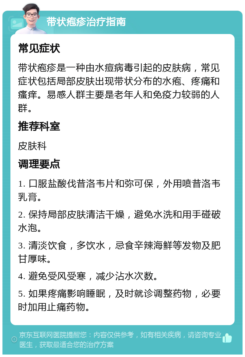 带状疱疹治疗指南 常见症状 带状疱疹是一种由水痘病毒引起的皮肤病，常见症状包括局部皮肤出现带状分布的水疱、疼痛和瘙痒。易感人群主要是老年人和免疫力较弱的人群。 推荐科室 皮肤科 调理要点 1. 口服盐酸伐昔洛韦片和弥可保，外用喷昔洛韦乳膏。 2. 保持局部皮肤清洁干燥，避免水洗和用手碰破水泡。 3. 清淡饮食，多饮水，忌食辛辣海鲜等发物及肥甘厚味。 4. 避免受风受寒，减少沾水次数。 5. 如果疼痛影响睡眠，及时就诊调整药物，必要时加用止痛药物。