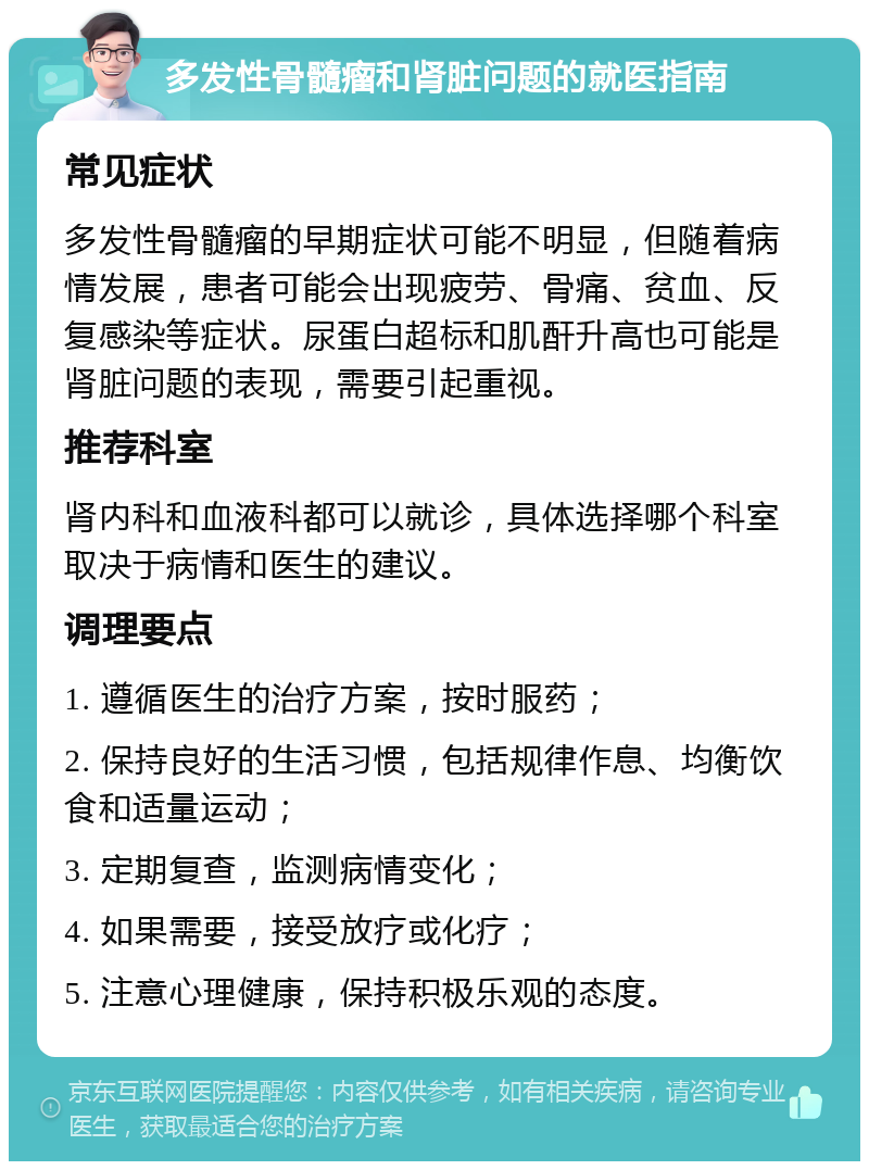 多发性骨髓瘤和肾脏问题的就医指南 常见症状 多发性骨髓瘤的早期症状可能不明显，但随着病情发展，患者可能会出现疲劳、骨痛、贫血、反复感染等症状。尿蛋白超标和肌酐升高也可能是肾脏问题的表现，需要引起重视。 推荐科室 肾内科和血液科都可以就诊，具体选择哪个科室取决于病情和医生的建议。 调理要点 1. 遵循医生的治疗方案，按时服药； 2. 保持良好的生活习惯，包括规律作息、均衡饮食和适量运动； 3. 定期复查，监测病情变化； 4. 如果需要，接受放疗或化疗； 5. 注意心理健康，保持积极乐观的态度。