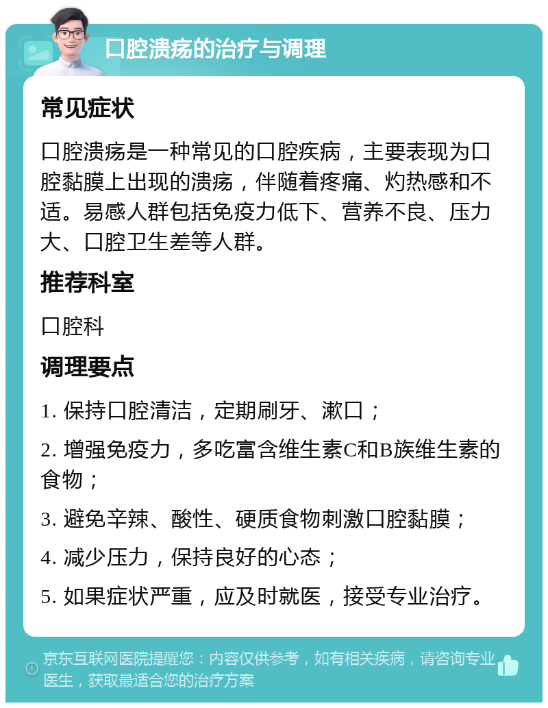 口腔溃疡的治疗与调理 常见症状 口腔溃疡是一种常见的口腔疾病，主要表现为口腔黏膜上出现的溃疡，伴随着疼痛、灼热感和不适。易感人群包括免疫力低下、营养不良、压力大、口腔卫生差等人群。 推荐科室 口腔科 调理要点 1. 保持口腔清洁，定期刷牙、漱口； 2. 增强免疫力，多吃富含维生素C和B族维生素的食物； 3. 避免辛辣、酸性、硬质食物刺激口腔黏膜； 4. 减少压力，保持良好的心态； 5. 如果症状严重，应及时就医，接受专业治疗。