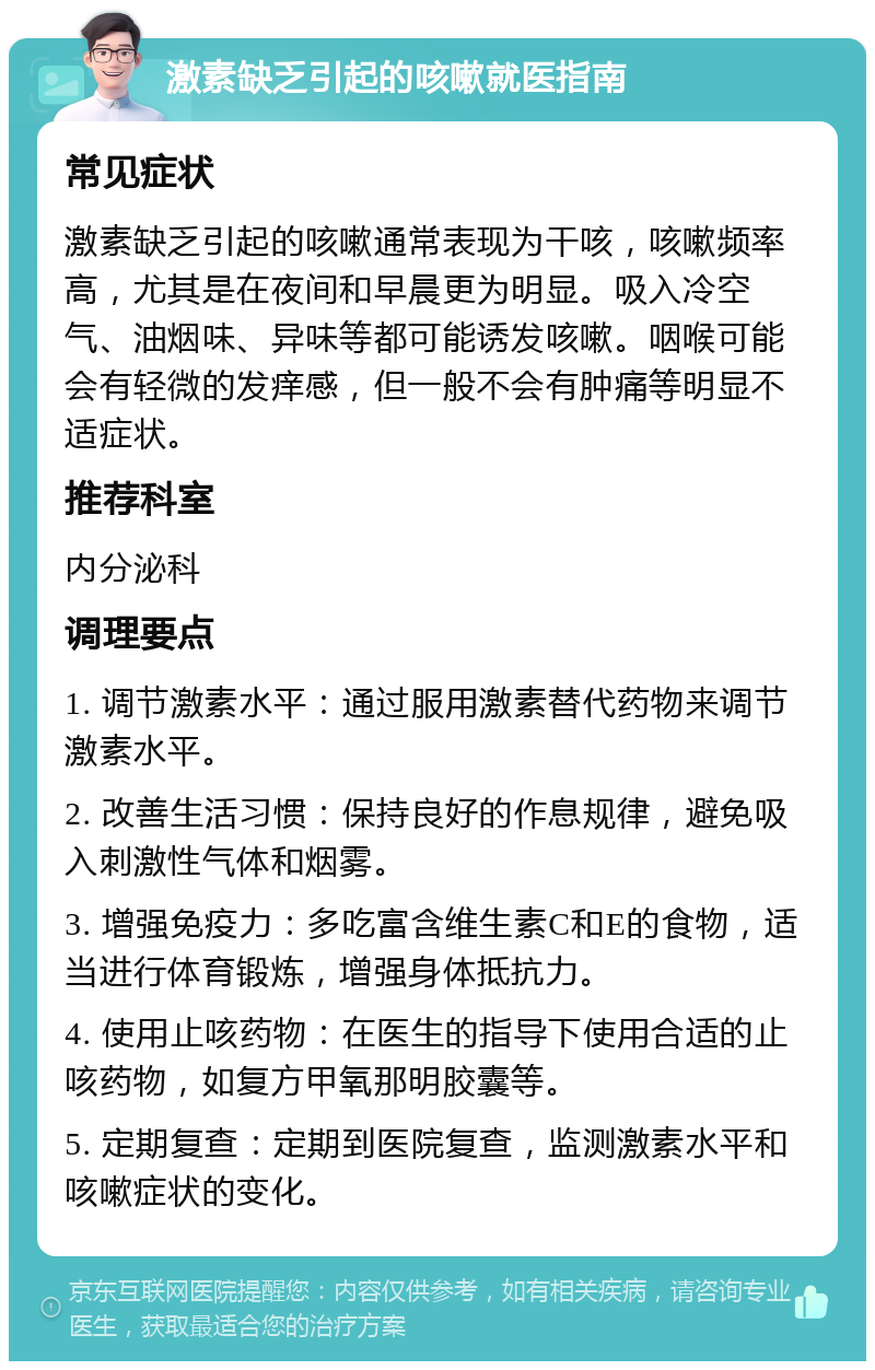 激素缺乏引起的咳嗽就医指南 常见症状 激素缺乏引起的咳嗽通常表现为干咳，咳嗽频率高，尤其是在夜间和早晨更为明显。吸入冷空气、油烟味、异味等都可能诱发咳嗽。咽喉可能会有轻微的发痒感，但一般不会有肿痛等明显不适症状。 推荐科室 内分泌科 调理要点 1. 调节激素水平：通过服用激素替代药物来调节激素水平。 2. 改善生活习惯：保持良好的作息规律，避免吸入刺激性气体和烟雾。 3. 增强免疫力：多吃富含维生素C和E的食物，适当进行体育锻炼，增强身体抵抗力。 4. 使用止咳药物：在医生的指导下使用合适的止咳药物，如复方甲氧那明胶囊等。 5. 定期复查：定期到医院复查，监测激素水平和咳嗽症状的变化。