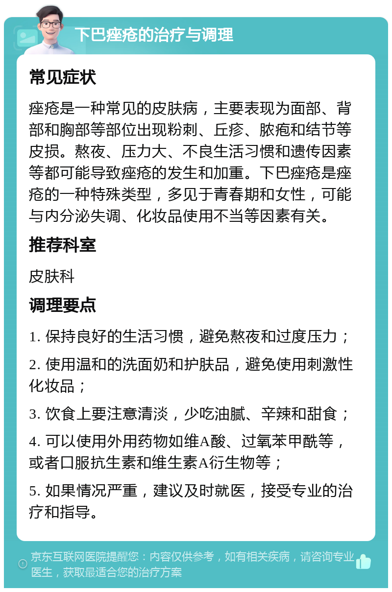 下巴痤疮的治疗与调理 常见症状 痤疮是一种常见的皮肤病，主要表现为面部、背部和胸部等部位出现粉刺、丘疹、脓疱和结节等皮损。熬夜、压力大、不良生活习惯和遗传因素等都可能导致痤疮的发生和加重。下巴痤疮是痤疮的一种特殊类型，多见于青春期和女性，可能与内分泌失调、化妆品使用不当等因素有关。 推荐科室 皮肤科 调理要点 1. 保持良好的生活习惯，避免熬夜和过度压力； 2. 使用温和的洗面奶和护肤品，避免使用刺激性化妆品； 3. 饮食上要注意清淡，少吃油腻、辛辣和甜食； 4. 可以使用外用药物如维A酸、过氧苯甲酰等，或者口服抗生素和维生素A衍生物等； 5. 如果情况严重，建议及时就医，接受专业的治疗和指导。