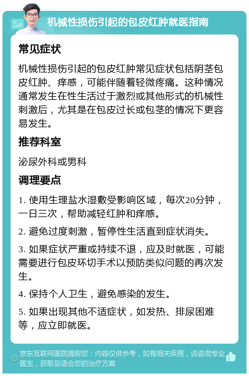 机械性损伤引起的包皮红肿就医指南 常见症状 机械性损伤引起的包皮红肿常见症状包括阴茎包皮红肿、痒感，可能伴随着轻微疼痛。这种情况通常发生在性生活过于激烈或其他形式的机械性刺激后，尤其是在包皮过长或包茎的情况下更容易发生。 推荐科室 泌尿外科或男科 调理要点 1. 使用生理盐水湿敷受影响区域，每次20分钟，一日三次，帮助减轻红肿和痒感。 2. 避免过度刺激，暂停性生活直到症状消失。 3. 如果症状严重或持续不退，应及时就医，可能需要进行包皮环切手术以预防类似问题的再次发生。 4. 保持个人卫生，避免感染的发生。 5. 如果出现其他不适症状，如发热、排尿困难等，应立即就医。