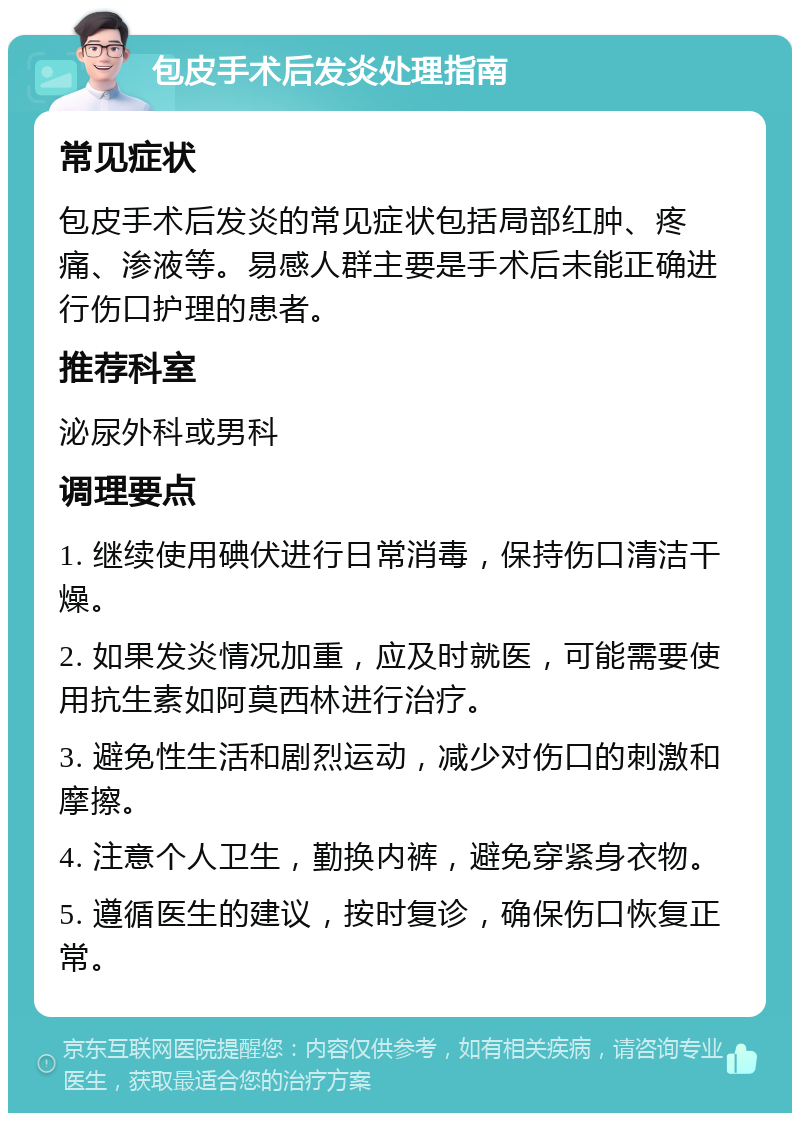 包皮手术后发炎处理指南 常见症状 包皮手术后发炎的常见症状包括局部红肿、疼痛、渗液等。易感人群主要是手术后未能正确进行伤口护理的患者。 推荐科室 泌尿外科或男科 调理要点 1. 继续使用碘伏进行日常消毒，保持伤口清洁干燥。 2. 如果发炎情况加重，应及时就医，可能需要使用抗生素如阿莫西林进行治疗。 3. 避免性生活和剧烈运动，减少对伤口的刺激和摩擦。 4. 注意个人卫生，勤换内裤，避免穿紧身衣物。 5. 遵循医生的建议，按时复诊，确保伤口恢复正常。