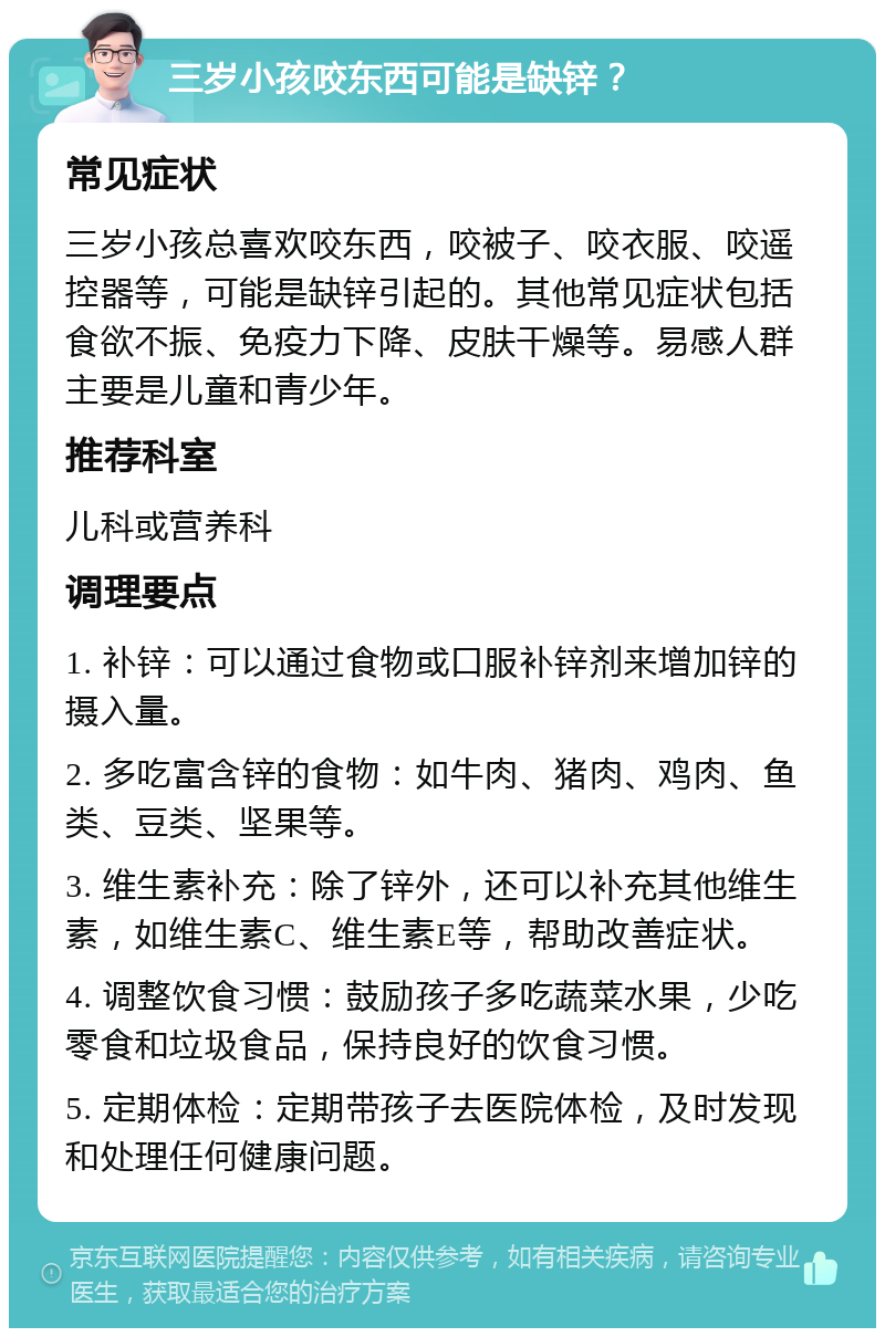 三岁小孩咬东西可能是缺锌？ 常见症状 三岁小孩总喜欢咬东西，咬被子、咬衣服、咬遥控器等，可能是缺锌引起的。其他常见症状包括食欲不振、免疫力下降、皮肤干燥等。易感人群主要是儿童和青少年。 推荐科室 儿科或营养科 调理要点 1. 补锌：可以通过食物或口服补锌剂来增加锌的摄入量。 2. 多吃富含锌的食物：如牛肉、猪肉、鸡肉、鱼类、豆类、坚果等。 3. 维生素补充：除了锌外，还可以补充其他维生素，如维生素C、维生素E等，帮助改善症状。 4. 调整饮食习惯：鼓励孩子多吃蔬菜水果，少吃零食和垃圾食品，保持良好的饮食习惯。 5. 定期体检：定期带孩子去医院体检，及时发现和处理任何健康问题。