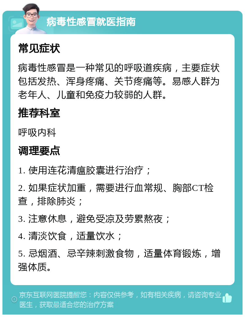 病毒性感冒就医指南 常见症状 病毒性感冒是一种常见的呼吸道疾病，主要症状包括发热、浑身疼痛、关节疼痛等。易感人群为老年人、儿童和免疫力较弱的人群。 推荐科室 呼吸内科 调理要点 1. 使用连花清瘟胶囊进行治疗； 2. 如果症状加重，需要进行血常规、胸部CT检查，排除肺炎； 3. 注意休息，避免受凉及劳累熬夜； 4. 清淡饮食，适量饮水； 5. 忌烟酒、忌辛辣刺激食物，适量体育锻炼，增强体质。