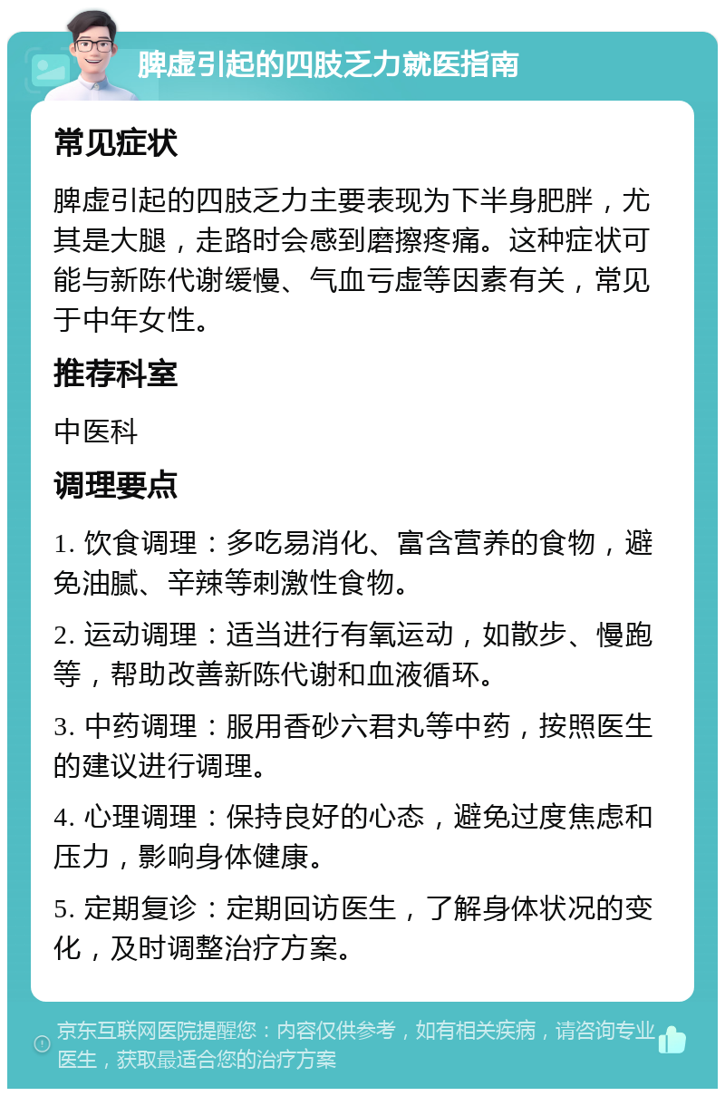 脾虚引起的四肢乏力就医指南 常见症状 脾虚引起的四肢乏力主要表现为下半身肥胖，尤其是大腿，走路时会感到磨擦疼痛。这种症状可能与新陈代谢缓慢、气血亏虚等因素有关，常见于中年女性。 推荐科室 中医科 调理要点 1. 饮食调理：多吃易消化、富含营养的食物，避免油腻、辛辣等刺激性食物。 2. 运动调理：适当进行有氧运动，如散步、慢跑等，帮助改善新陈代谢和血液循环。 3. 中药调理：服用香砂六君丸等中药，按照医生的建议进行调理。 4. 心理调理：保持良好的心态，避免过度焦虑和压力，影响身体健康。 5. 定期复诊：定期回访医生，了解身体状况的变化，及时调整治疗方案。