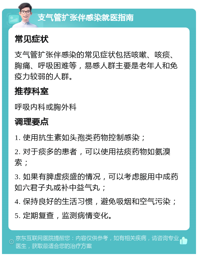 支气管扩张伴感染就医指南 常见症状 支气管扩张伴感染的常见症状包括咳嗽、咳痰、胸痛、呼吸困难等，易感人群主要是老年人和免疫力较弱的人群。 推荐科室 呼吸内科或胸外科 调理要点 1. 使用抗生素如头孢类药物控制感染； 2. 对于痰多的患者，可以使用祛痰药物如氨溴索； 3. 如果有脾虚痰盛的情况，可以考虑服用中成药如六君子丸或补中益气丸； 4. 保持良好的生活习惯，避免吸烟和空气污染； 5. 定期复查，监测病情变化。