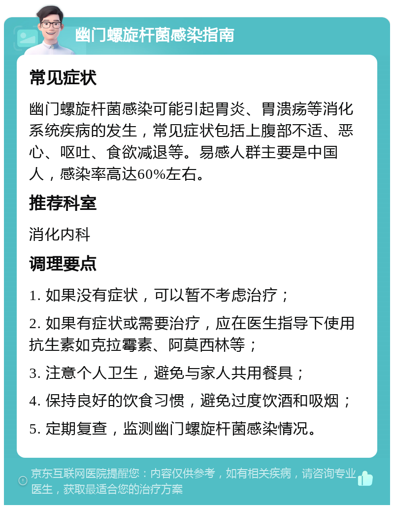 幽门螺旋杆菌感染指南 常见症状 幽门螺旋杆菌感染可能引起胃炎、胃溃疡等消化系统疾病的发生，常见症状包括上腹部不适、恶心、呕吐、食欲减退等。易感人群主要是中国人，感染率高达60%左右。 推荐科室 消化内科 调理要点 1. 如果没有症状，可以暂不考虑治疗； 2. 如果有症状或需要治疗，应在医生指导下使用抗生素如克拉霉素、阿莫西林等； 3. 注意个人卫生，避免与家人共用餐具； 4. 保持良好的饮食习惯，避免过度饮酒和吸烟； 5. 定期复查，监测幽门螺旋杆菌感染情况。