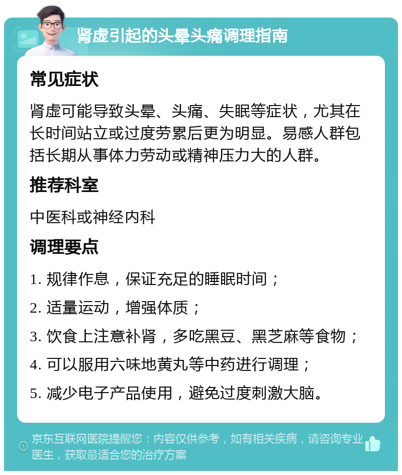 肾虚引起的头晕头痛调理指南 常见症状 肾虚可能导致头晕、头痛、失眠等症状，尤其在长时间站立或过度劳累后更为明显。易感人群包括长期从事体力劳动或精神压力大的人群。 推荐科室 中医科或神经内科 调理要点 1. 规律作息，保证充足的睡眠时间； 2. 适量运动，增强体质； 3. 饮食上注意补肾，多吃黑豆、黑芝麻等食物； 4. 可以服用六味地黄丸等中药进行调理； 5. 减少电子产品使用，避免过度刺激大脑。