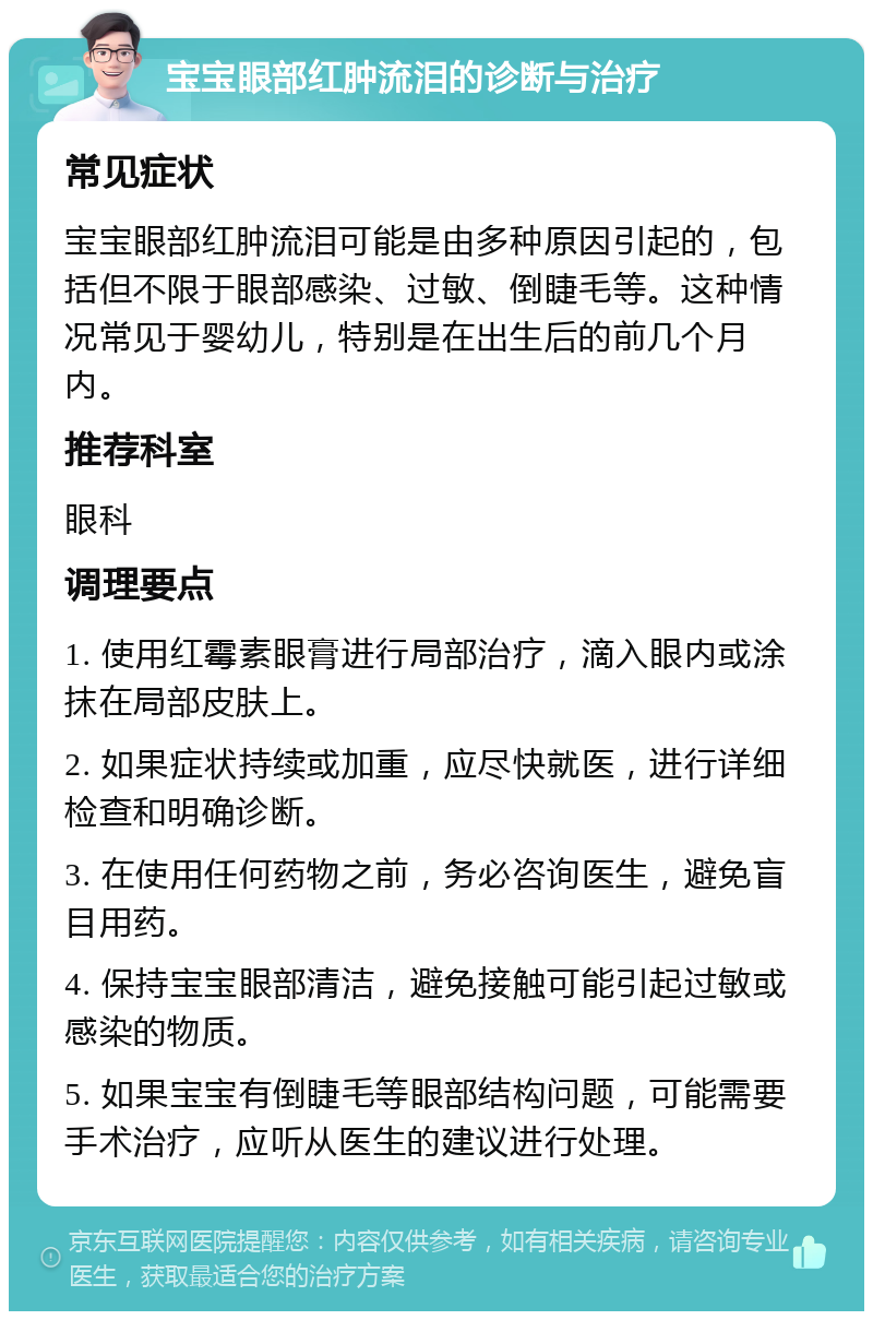 宝宝眼部红肿流泪的诊断与治疗 常见症状 宝宝眼部红肿流泪可能是由多种原因引起的，包括但不限于眼部感染、过敏、倒睫毛等。这种情况常见于婴幼儿，特别是在出生后的前几个月内。 推荐科室 眼科 调理要点 1. 使用红霉素眼膏进行局部治疗，滴入眼内或涂抹在局部皮肤上。 2. 如果症状持续或加重，应尽快就医，进行详细检查和明确诊断。 3. 在使用任何药物之前，务必咨询医生，避免盲目用药。 4. 保持宝宝眼部清洁，避免接触可能引起过敏或感染的物质。 5. 如果宝宝有倒睫毛等眼部结构问题，可能需要手术治疗，应听从医生的建议进行处理。