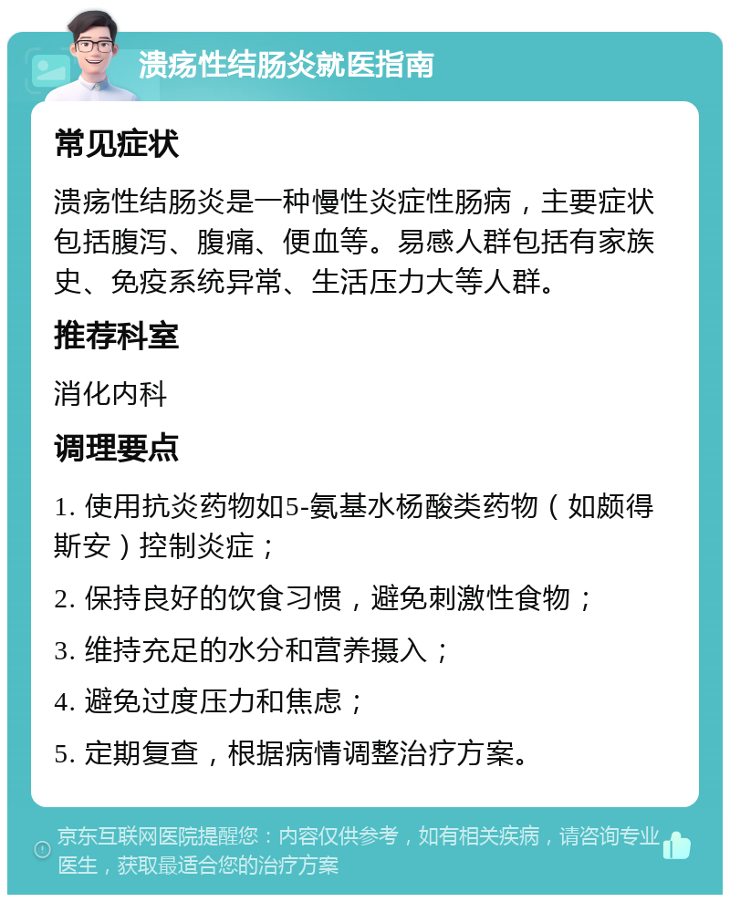 溃疡性结肠炎就医指南 常见症状 溃疡性结肠炎是一种慢性炎症性肠病，主要症状包括腹泻、腹痛、便血等。易感人群包括有家族史、免疫系统异常、生活压力大等人群。 推荐科室 消化内科 调理要点 1. 使用抗炎药物如5-氨基水杨酸类药物（如颇得斯安）控制炎症； 2. 保持良好的饮食习惯，避免刺激性食物； 3. 维持充足的水分和营养摄入； 4. 避免过度压力和焦虑； 5. 定期复查，根据病情调整治疗方案。