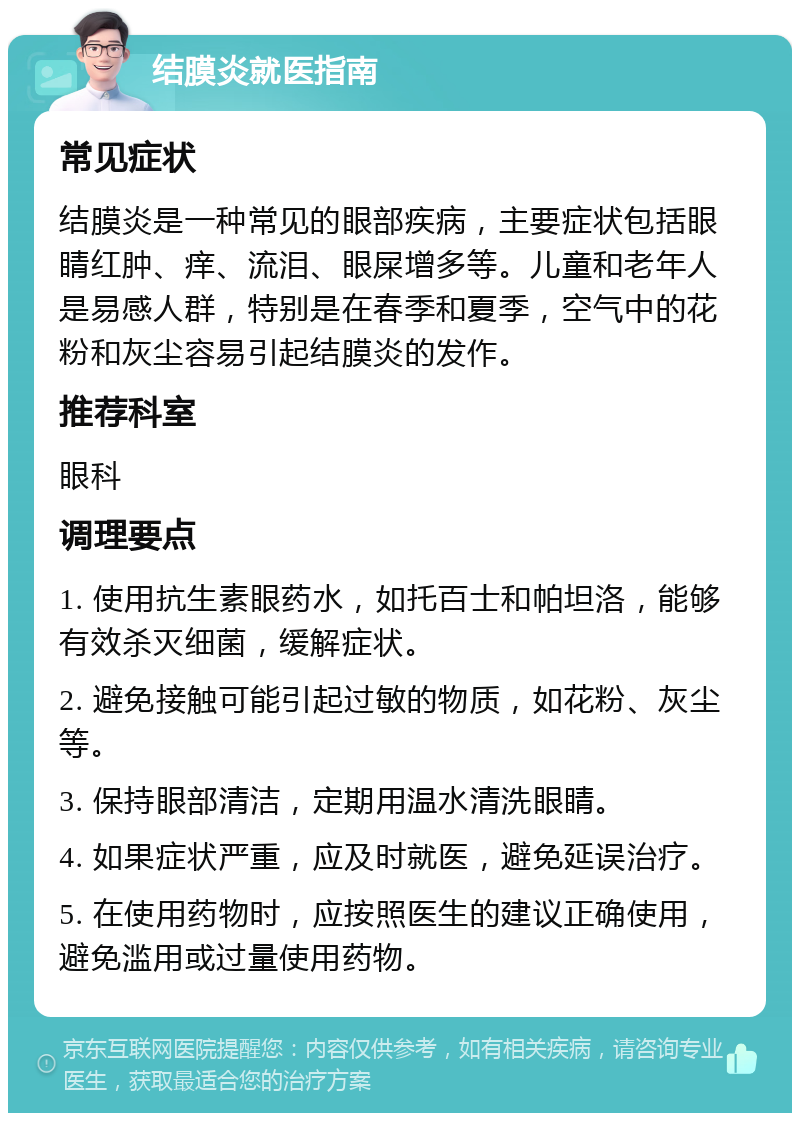 结膜炎就医指南 常见症状 结膜炎是一种常见的眼部疾病，主要症状包括眼睛红肿、痒、流泪、眼屎增多等。儿童和老年人是易感人群，特别是在春季和夏季，空气中的花粉和灰尘容易引起结膜炎的发作。 推荐科室 眼科 调理要点 1. 使用抗生素眼药水，如托百士和帕坦洛，能够有效杀灭细菌，缓解症状。 2. 避免接触可能引起过敏的物质，如花粉、灰尘等。 3. 保持眼部清洁，定期用温水清洗眼睛。 4. 如果症状严重，应及时就医，避免延误治疗。 5. 在使用药物时，应按照医生的建议正确使用，避免滥用或过量使用药物。