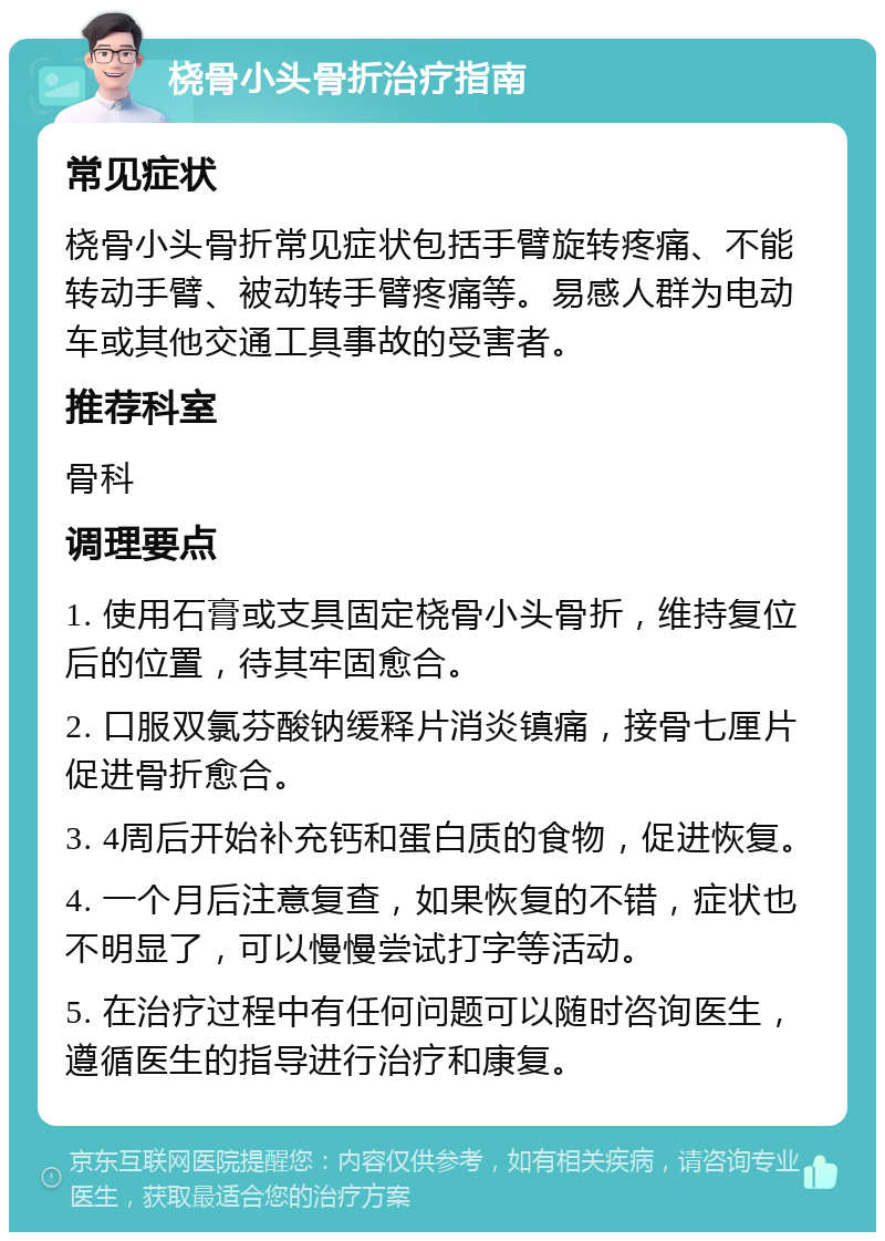 桡骨小头骨折治疗指南 常见症状 桡骨小头骨折常见症状包括手臂旋转疼痛、不能转动手臂、被动转手臂疼痛等。易感人群为电动车或其他交通工具事故的受害者。 推荐科室 骨科 调理要点 1. 使用石膏或支具固定桡骨小头骨折，维持复位后的位置，待其牢固愈合。 2. 口服双氯芬酸钠缓释片消炎镇痛，接骨七厘片促进骨折愈合。 3. 4周后开始补充钙和蛋白质的食物，促进恢复。 4. 一个月后注意复查，如果恢复的不错，症状也不明显了，可以慢慢尝试打字等活动。 5. 在治疗过程中有任何问题可以随时咨询医生，遵循医生的指导进行治疗和康复。