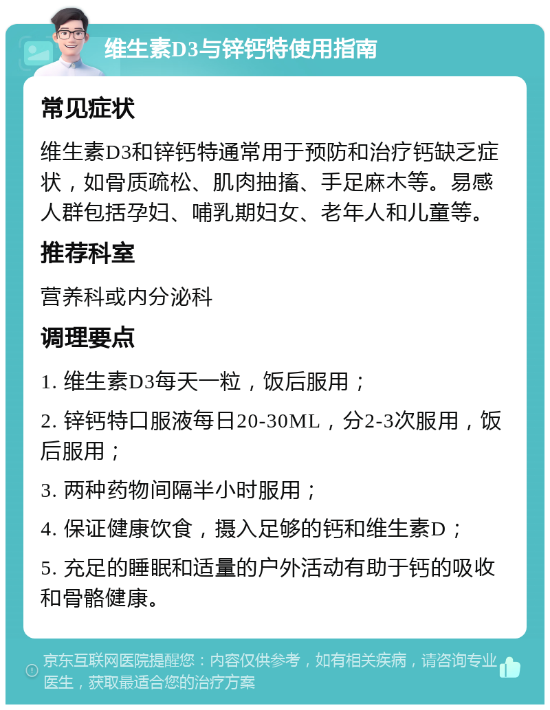 维生素D3与锌钙特使用指南 常见症状 维生素D3和锌钙特通常用于预防和治疗钙缺乏症状，如骨质疏松、肌肉抽搐、手足麻木等。易感人群包括孕妇、哺乳期妇女、老年人和儿童等。 推荐科室 营养科或内分泌科 调理要点 1. 维生素D3每天一粒，饭后服用； 2. 锌钙特口服液每日20-30ML，分2-3次服用，饭后服用； 3. 两种药物间隔半小时服用； 4. 保证健康饮食，摄入足够的钙和维生素D； 5. 充足的睡眠和适量的户外活动有助于钙的吸收和骨骼健康。