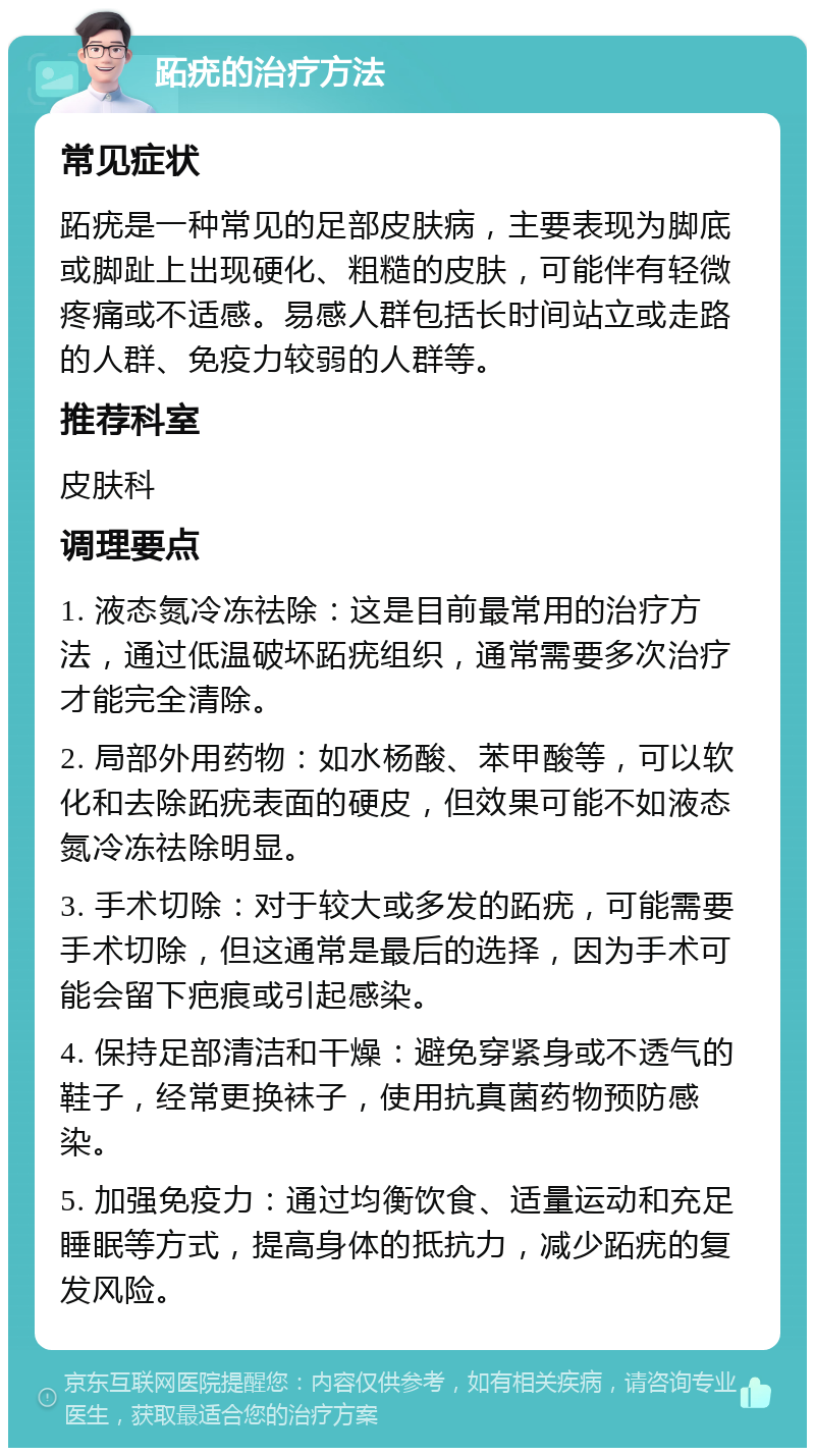 跖疣的治疗方法 常见症状 跖疣是一种常见的足部皮肤病，主要表现为脚底或脚趾上出现硬化、粗糙的皮肤，可能伴有轻微疼痛或不适感。易感人群包括长时间站立或走路的人群、免疫力较弱的人群等。 推荐科室 皮肤科 调理要点 1. 液态氮冷冻祛除：这是目前最常用的治疗方法，通过低温破坏跖疣组织，通常需要多次治疗才能完全清除。 2. 局部外用药物：如水杨酸、苯甲酸等，可以软化和去除跖疣表面的硬皮，但效果可能不如液态氮冷冻祛除明显。 3. 手术切除：对于较大或多发的跖疣，可能需要手术切除，但这通常是最后的选择，因为手术可能会留下疤痕或引起感染。 4. 保持足部清洁和干燥：避免穿紧身或不透气的鞋子，经常更换袜子，使用抗真菌药物预防感染。 5. 加强免疫力：通过均衡饮食、适量运动和充足睡眠等方式，提高身体的抵抗力，减少跖疣的复发风险。