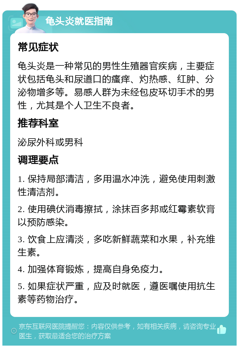 龟头炎就医指南 常见症状 龟头炎是一种常见的男性生殖器官疾病，主要症状包括龟头和尿道口的瘙痒、灼热感、红肿、分泌物增多等。易感人群为未经包皮环切手术的男性，尤其是个人卫生不良者。 推荐科室 泌尿外科或男科 调理要点 1. 保持局部清洁，多用温水冲洗，避免使用刺激性清洁剂。 2. 使用碘伏消毒擦拭，涂抹百多邦或红霉素软膏以预防感染。 3. 饮食上应清淡，多吃新鲜蔬菜和水果，补充维生素。 4. 加强体育锻炼，提高自身免疫力。 5. 如果症状严重，应及时就医，遵医嘱使用抗生素等药物治疗。