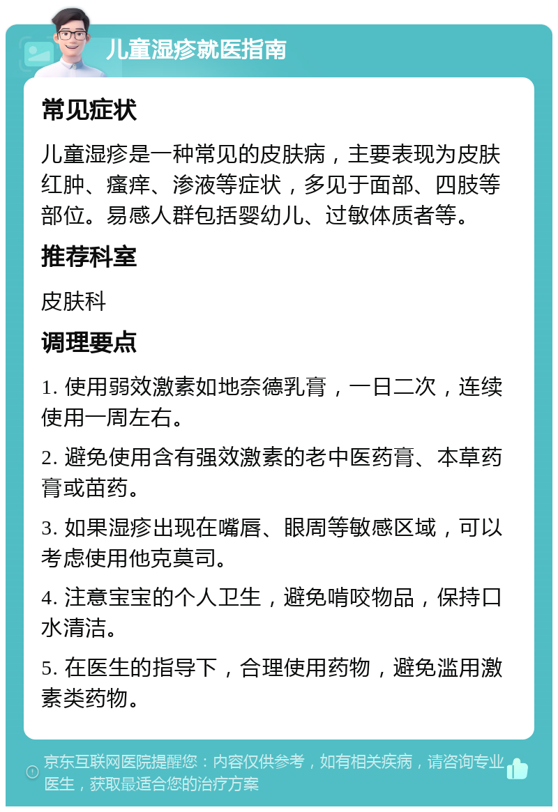 儿童湿疹就医指南 常见症状 儿童湿疹是一种常见的皮肤病，主要表现为皮肤红肿、瘙痒、渗液等症状，多见于面部、四肢等部位。易感人群包括婴幼儿、过敏体质者等。 推荐科室 皮肤科 调理要点 1. 使用弱效激素如地奈德乳膏，一日二次，连续使用一周左右。 2. 避免使用含有强效激素的老中医药膏、本草药膏或苗药。 3. 如果湿疹出现在嘴唇、眼周等敏感区域，可以考虑使用他克莫司。 4. 注意宝宝的个人卫生，避免啃咬物品，保持口水清洁。 5. 在医生的指导下，合理使用药物，避免滥用激素类药物。