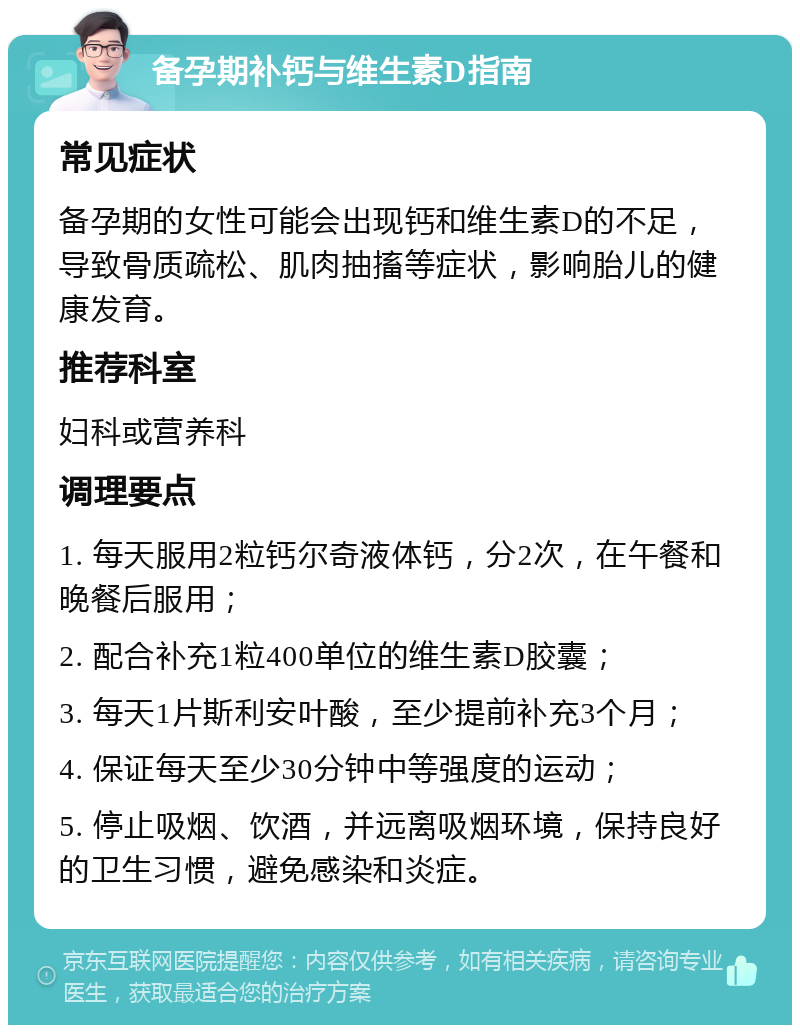 备孕期补钙与维生素D指南 常见症状 备孕期的女性可能会出现钙和维生素D的不足，导致骨质疏松、肌肉抽搐等症状，影响胎儿的健康发育。 推荐科室 妇科或营养科 调理要点 1. 每天服用2粒钙尔奇液体钙，分2次，在午餐和晚餐后服用； 2. 配合补充1粒400单位的维生素D胶囊； 3. 每天1片斯利安叶酸，至少提前补充3个月； 4. 保证每天至少30分钟中等强度的运动； 5. 停止吸烟、饮酒，并远离吸烟环境，保持良好的卫生习惯，避免感染和炎症。