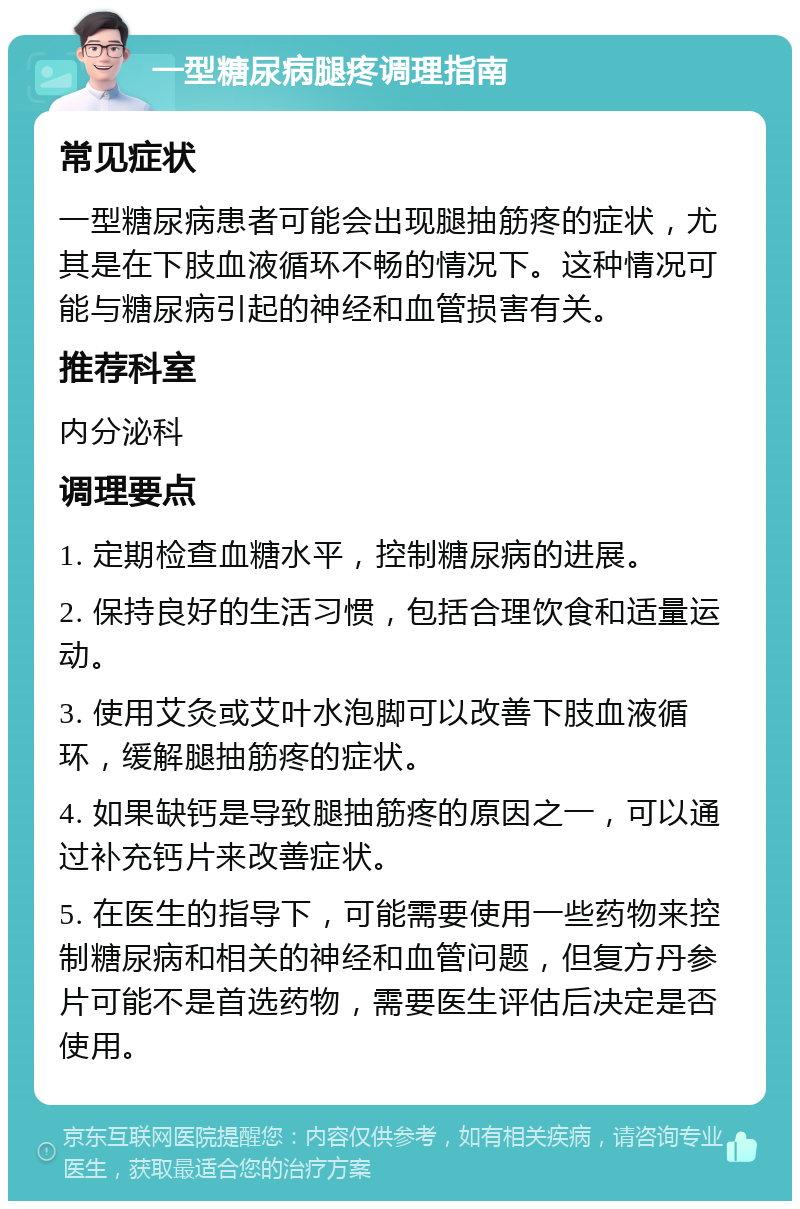 一型糖尿病腿疼调理指南 常见症状 一型糖尿病患者可能会出现腿抽筋疼的症状，尤其是在下肢血液循环不畅的情况下。这种情况可能与糖尿病引起的神经和血管损害有关。 推荐科室 内分泌科 调理要点 1. 定期检查血糖水平，控制糖尿病的进展。 2. 保持良好的生活习惯，包括合理饮食和适量运动。 3. 使用艾灸或艾叶水泡脚可以改善下肢血液循环，缓解腿抽筋疼的症状。 4. 如果缺钙是导致腿抽筋疼的原因之一，可以通过补充钙片来改善症状。 5. 在医生的指导下，可能需要使用一些药物来控制糖尿病和相关的神经和血管问题，但复方丹参片可能不是首选药物，需要医生评估后决定是否使用。