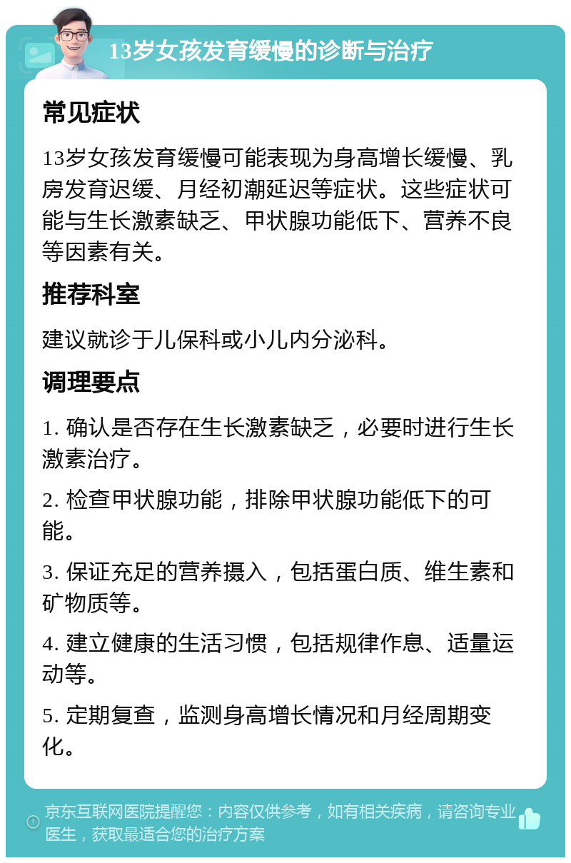 13岁女孩发育缓慢的诊断与治疗 常见症状 13岁女孩发育缓慢可能表现为身高增长缓慢、乳房发育迟缓、月经初潮延迟等症状。这些症状可能与生长激素缺乏、甲状腺功能低下、营养不良等因素有关。 推荐科室 建议就诊于儿保科或小儿内分泌科。 调理要点 1. 确认是否存在生长激素缺乏，必要时进行生长激素治疗。 2. 检查甲状腺功能，排除甲状腺功能低下的可能。 3. 保证充足的营养摄入，包括蛋白质、维生素和矿物质等。 4. 建立健康的生活习惯，包括规律作息、适量运动等。 5. 定期复查，监测身高增长情况和月经周期变化。