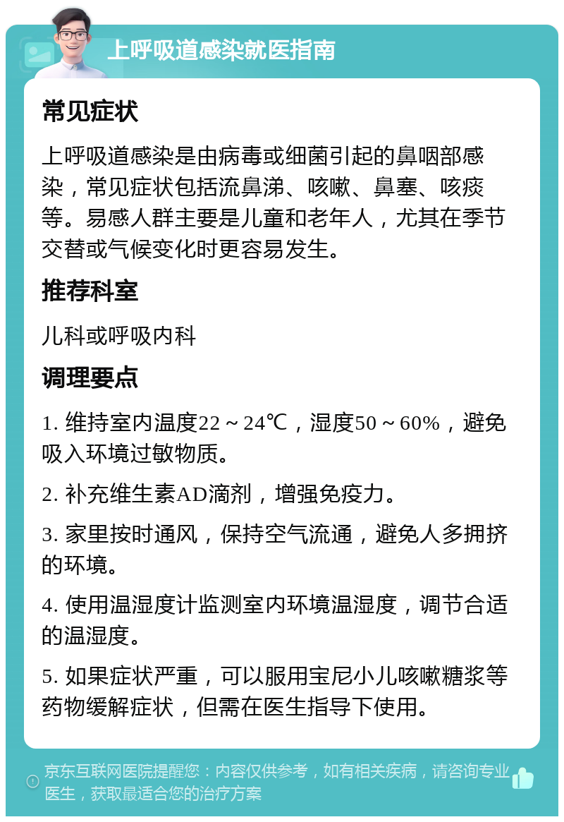 上呼吸道感染就医指南 常见症状 上呼吸道感染是由病毒或细菌引起的鼻咽部感染，常见症状包括流鼻涕、咳嗽、鼻塞、咳痰等。易感人群主要是儿童和老年人，尤其在季节交替或气候变化时更容易发生。 推荐科室 儿科或呼吸内科 调理要点 1. 维持室内温度22～24℃，湿度50～60%，避免吸入环境过敏物质。 2. 补充维生素AD滴剂，增强免疫力。 3. 家里按时通风，保持空气流通，避免人多拥挤的环境。 4. 使用温湿度计监测室内环境温湿度，调节合适的温湿度。 5. 如果症状严重，可以服用宝尼小儿咳嗽糖浆等药物缓解症状，但需在医生指导下使用。