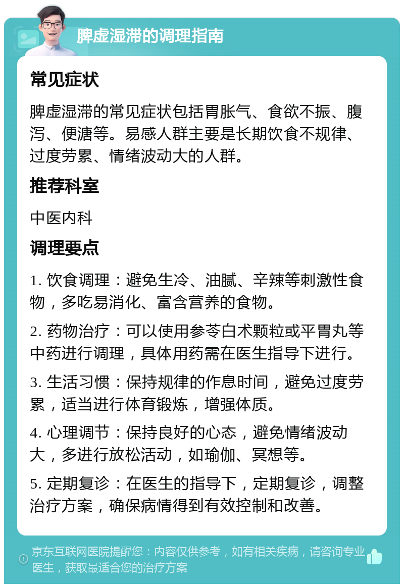 脾虚湿滞的调理指南 常见症状 脾虚湿滞的常见症状包括胃胀气、食欲不振、腹泻、便溏等。易感人群主要是长期饮食不规律、过度劳累、情绪波动大的人群。 推荐科室 中医内科 调理要点 1. 饮食调理：避免生冷、油腻、辛辣等刺激性食物，多吃易消化、富含营养的食物。 2. 药物治疗：可以使用参苓白术颗粒或平胃丸等中药进行调理，具体用药需在医生指导下进行。 3. 生活习惯：保持规律的作息时间，避免过度劳累，适当进行体育锻炼，增强体质。 4. 心理调节：保持良好的心态，避免情绪波动大，多进行放松活动，如瑜伽、冥想等。 5. 定期复诊：在医生的指导下，定期复诊，调整治疗方案，确保病情得到有效控制和改善。