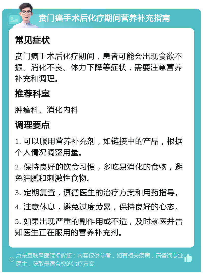 贲门癌手术后化疗期间营养补充指南 常见症状 贲门癌手术后化疗期间，患者可能会出现食欲不振、消化不良、体力下降等症状，需要注意营养补充和调理。 推荐科室 肿瘤科、消化内科 调理要点 1. 可以服用营养补充剂，如链接中的产品，根据个人情况调整用量。 2. 保持良好的饮食习惯，多吃易消化的食物，避免油腻和刺激性食物。 3. 定期复查，遵循医生的治疗方案和用药指导。 4. 注意休息，避免过度劳累，保持良好的心态。 5. 如果出现严重的副作用或不适，及时就医并告知医生正在服用的营养补充剂。