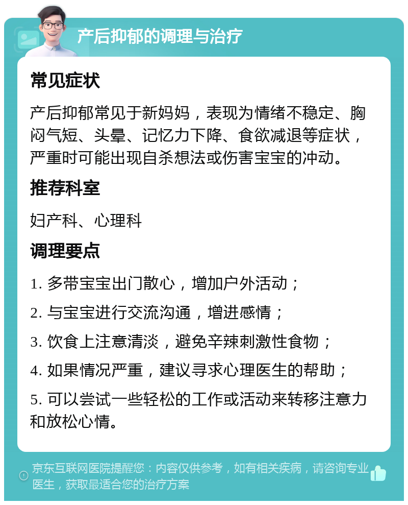 产后抑郁的调理与治疗 常见症状 产后抑郁常见于新妈妈，表现为情绪不稳定、胸闷气短、头晕、记忆力下降、食欲减退等症状，严重时可能出现自杀想法或伤害宝宝的冲动。 推荐科室 妇产科、心理科 调理要点 1. 多带宝宝出门散心，增加户外活动； 2. 与宝宝进行交流沟通，增进感情； 3. 饮食上注意清淡，避免辛辣刺激性食物； 4. 如果情况严重，建议寻求心理医生的帮助； 5. 可以尝试一些轻松的工作或活动来转移注意力和放松心情。