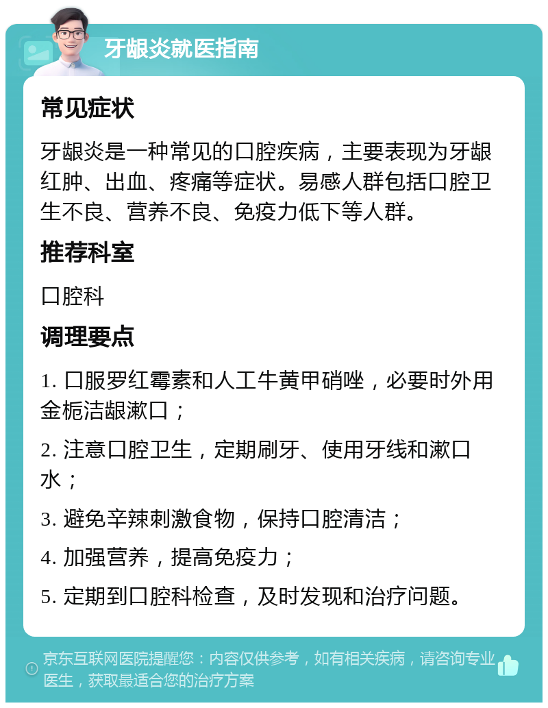 牙龈炎就医指南 常见症状 牙龈炎是一种常见的口腔疾病，主要表现为牙龈红肿、出血、疼痛等症状。易感人群包括口腔卫生不良、营养不良、免疫力低下等人群。 推荐科室 口腔科 调理要点 1. 口服罗红霉素和人工牛黄甲硝唑，必要时外用金栀洁龈漱口； 2. 注意口腔卫生，定期刷牙、使用牙线和漱口水； 3. 避免辛辣刺激食物，保持口腔清洁； 4. 加强营养，提高免疫力； 5. 定期到口腔科检查，及时发现和治疗问题。