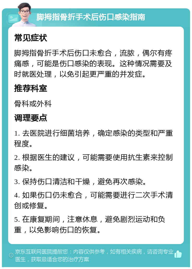 脚拇指骨折手术后伤口感染指南 常见症状 脚拇指骨折手术后伤口未愈合，流脓，偶尔有疼痛感，可能是伤口感染的表现。这种情况需要及时就医处理，以免引起更严重的并发症。 推荐科室 骨科或外科 调理要点 1. 去医院进行细菌培养，确定感染的类型和严重程度。 2. 根据医生的建议，可能需要使用抗生素来控制感染。 3. 保持伤口清洁和干燥，避免再次感染。 4. 如果伤口仍未愈合，可能需要进行二次手术清创或修复。 5. 在康复期间，注意休息，避免剧烈运动和负重，以免影响伤口的恢复。