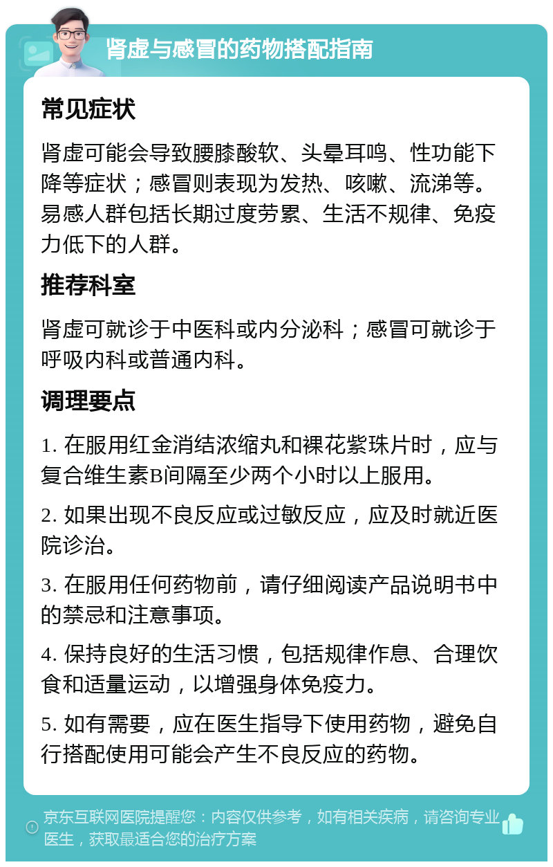 肾虚与感冒的药物搭配指南 常见症状 肾虚可能会导致腰膝酸软、头晕耳鸣、性功能下降等症状；感冒则表现为发热、咳嗽、流涕等。易感人群包括长期过度劳累、生活不规律、免疫力低下的人群。 推荐科室 肾虚可就诊于中医科或内分泌科；感冒可就诊于呼吸内科或普通内科。 调理要点 1. 在服用红金消结浓缩丸和裸花紫珠片时，应与复合维生素B间隔至少两个小时以上服用。 2. 如果出现不良反应或过敏反应，应及时就近医院诊治。 3. 在服用任何药物前，请仔细阅读产品说明书中的禁忌和注意事项。 4. 保持良好的生活习惯，包括规律作息、合理饮食和适量运动，以增强身体免疫力。 5. 如有需要，应在医生指导下使用药物，避免自行搭配使用可能会产生不良反应的药物。