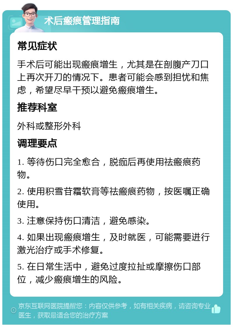 术后瘢痕管理指南 常见症状 手术后可能出现瘢痕增生，尤其是在剖腹产刀口上再次开刀的情况下。患者可能会感到担忧和焦虑，希望尽早干预以避免瘢痕增生。 推荐科室 外科或整形外科 调理要点 1. 等待伤口完全愈合，脱痂后再使用祛瘢痕药物。 2. 使用积雪苷霜软膏等祛瘢痕药物，按医嘱正确使用。 3. 注意保持伤口清洁，避免感染。 4. 如果出现瘢痕增生，及时就医，可能需要进行激光治疗或手术修复。 5. 在日常生活中，避免过度拉扯或摩擦伤口部位，减少瘢痕增生的风险。