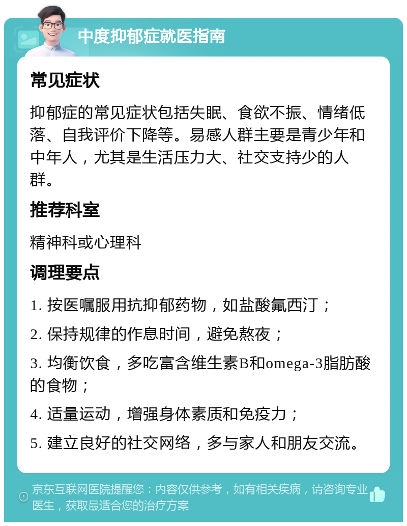 中度抑郁症就医指南 常见症状 抑郁症的常见症状包括失眠、食欲不振、情绪低落、自我评价下降等。易感人群主要是青少年和中年人，尤其是生活压力大、社交支持少的人群。 推荐科室 精神科或心理科 调理要点 1. 按医嘱服用抗抑郁药物，如盐酸氟西汀； 2. 保持规律的作息时间，避免熬夜； 3. 均衡饮食，多吃富含维生素B和omega-3脂肪酸的食物； 4. 适量运动，增强身体素质和免疫力； 5. 建立良好的社交网络，多与家人和朋友交流。