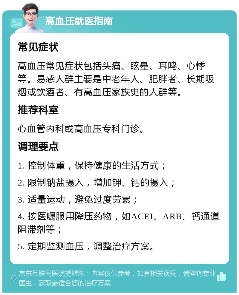 高血压就医指南 常见症状 高血压常见症状包括头痛、眩晕、耳鸣、心悸等。易感人群主要是中老年人、肥胖者、长期吸烟或饮酒者、有高血压家族史的人群等。 推荐科室 心血管内科或高血压专科门诊。 调理要点 1. 控制体重，保持健康的生活方式； 2. 限制钠盐摄入，增加钾、钙的摄入； 3. 适量运动，避免过度劳累； 4. 按医嘱服用降压药物，如ACEI、ARB、钙通道阻滞剂等； 5. 定期监测血压，调整治疗方案。