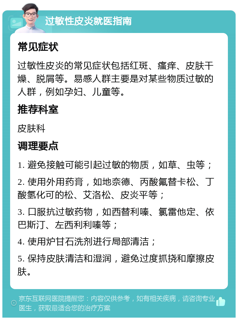 过敏性皮炎就医指南 常见症状 过敏性皮炎的常见症状包括红斑、瘙痒、皮肤干燥、脱屑等。易感人群主要是对某些物质过敏的人群，例如孕妇、儿童等。 推荐科室 皮肤科 调理要点 1. 避免接触可能引起过敏的物质，如草、虫等； 2. 使用外用药膏，如地奈德、丙酸氟替卡松、丁酸氢化可的松、艾洛松、皮炎平等； 3. 口服抗过敏药物，如西替利嗪、氯雷他定、依巴斯汀、左西利利嗪等； 4. 使用炉甘石洗剂进行局部清洁； 5. 保持皮肤清洁和湿润，避免过度抓挠和摩擦皮肤。